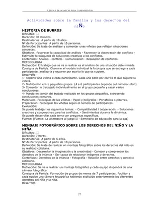 JUEGOS Y DIANÁMICAS PARA CAMPAMENTOS



   Actividades sobre la familia y los derechos del
                                        niÑo
HISTORIA DE BURROS
Dificultad: II
Duración: 30 minutos.
Destinatarios: A partir de 10 años.
Nº de Participantes: A partir de 15 personas.
Definición: Se trata de analizar y comentar unas viñetas que reflejan situaciones
concretas.
Objetivos: Favorecer la capacidad de análisis - Favorecer la observación del conflicto -
Estimular la búsqueda de soluciones creativas a los conflictos.
Contenidos: Análisis - conflicto - Comunicación - Resolución de conflictos.
METODOLOGIA
Motivación: El trabajo que se va a realizar es el análisis de una situación determinada.
Consigna de Partida: Observar el modelo individual la fotocopia que se entrega a cada
participante, analizarla y exponer por escrito lo que os sugiere.
Desarrollo:
1- Repartir una viñeta a cada participante. Cada uno pone por escrito lo que sugiere la
viñeta.
2- Distribución entre pequeños grupos. (4 a 6 participantes depende del número total.)
3- Comentar lo trabajado individualmente en el grupo pequeño y sacar varias
conclusiones.
4- Puesta en común del trabajo realizado en los grupos pequeños, extrayendo
conclusiones comunes.
Materiales: Fotocopias de las viñetas - Papel y bolígrafos - Portafolios o pizarras.
Preparación: Fotocopiar las viñetas según el número de participantes.
Evaluación:
Se puede trabajar los siguientes temas: - Competitividad / cooperación. - Soluciones
creativas y cooperativas para los conflictos. - Sentimientos durante la dinámica.
Se puede desarrollar cada tema con preguntas específicas.
Fuente: (Fuente: La alternativa al juego II - Seminario de educación para la paz)

MENSAJE FOTOGRÁFICO SOBRE LOS DERECHOS DEL NIÑO Y LA
NIÑA.
Dificultad: II
Duración: 7 horas.
Destinatarios: A partir de 6 años.
Nº de Participantes: A partir de 10 personas.
Definición: Se trata de realizar un montaje fotográfico sobre los derechos del niño en
su realidad cotidiana.
Objetivos: Desarrollar la imaginación y la creatividad - Conocer y comprender los
derechos de la infancia - Ser capaz de relacionar imágenes y derechos.
Contenidos: Derechos de la infancia - Fotografía - Relación entre derechos y contexto
cotidiano.
METODOLOGIA
Motivación: Se va a realizar un montaje fotográfico y cada equipo dispondrá de una
cámara fotográfica.
Consigna de Partida: Formación de grupos de menos de 7 participantes. Facilitar a
cada equipo una cámara fotográfica habiendo explicado anteriormente los diferentes
derechos del niño y la niña.
Desarrollo:



                                           27
 