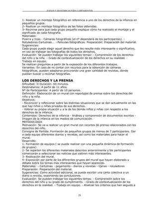 JUEGOS Y DIANÁMICAS PARA CAMPAMENTOS



1- Realizar un montaje fotográfico en referencia a uno de los derechos de la infancia en
pequeños grupos.
2- Realizar un montaje fotográfico de las fotos obtenidas.
3- Reunirse para que cada grupo pequeño explique cómo ha realizado el montaje y el
significado de cada fotografía.
Materiales:
Pizarra y tizas - Cámaras fotográficas (el nº dependerá de los participantes). -
Rotuladores Cartulinas... - Películas fotográficas. Preparación: Preparación del material.
Sugerencias:
Cada grupo puede elegir aquel derecho que les resulte más interesante o significativo,
en vez de trabajar las fotografías de todos los derechos.
Evaluación: Se pueden trabajar los siguientes temas: - Comprensión de los derechos
del niño y la niña. - Grado de contextualización de los derechos en su realidad. -
Trabajo en equipo.
Se realizan preguntas a partir de la exposición de los diferentes trabajos.
Variantes: En caso de no contar con recursos para la obtención de cámaras
fotográficas, pueden adaptarse procurando una gran cantidad de revistas, donde
puedan buscar y recortar fotografías.

LOS DERECHOS Y LA PRENSA
Dificultad: II Duración: 60 minutos.
Destinatarios: A partir de 11 años.
Nº de Participantes: A partir de 10 personas.
Definición: Elaboración de un mural con reportajes de prensa sobre los derechos del
niño y la niña.
Objetivos:
- Reconocer y reflexionar sobre las distintas situaciones que se dan actualmente en las
que hay niños y niñas privados de sus derechos.
- Valorar su propia situación y a la de los demás niños y niñas con respecto a los
derechos de la infancia.
Contenidos: Derechos de la infancia - Análisis y comprensión de documentos escritos -
Imagen de la infancia en los medios de comunicación.
METODOLOGIA
Motivación: Se va a realizar un gran mural con recortes de prensa relacionados con los
derechos del niño.
Consigna de Partida: Formación de pequeños grupos de menos de 7 participantes. Dar
a cada equipo diferentes diarios y revistas, así como los materiales para hacer el
mural.
Desarrollo:
1- Formación de equipos ( se puede realizar con una pequeña dinámica de formación
de grupos).
2- Se reparten los diferentes materiales descritos anteriormente y los participantes
comenzarán a seleccionar las noticias que valoren más interesantes.
3- Realización del mural.
4- Exposición por parte de los diferentes grupos del mural que hayan elaborado y
debate sobre los temas más interesantes que hayan aparecido.
Materiales: - Cartulinas - pegamento - diarios y revistas - tijeras - rotuladores
Preparación: Preparación del material.
Sugerencias: Como actividad adicional, se puede escribir una carta colectiva a un
diario o revista, exponiendo las conclusiones.
Evaluación: Se pueden trabajar los siguientes temas: - Comprensión sobre los
derechos del niño y su grado de cumplimiento. - Grado de contextualización de los
derechos en la realidad. - Trabajo en equipo. - Analizar los criterios que han seguido a


                                           28
 