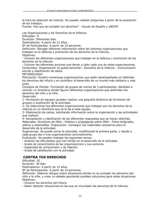 JUEGOS Y DIANÁMICAS PARA CAMPAMENTOS



la hora de selección de noticias. Se pueden realizar preguntas a partir de la exposición
de los trabajos.
Fuente: Haz que se cumplan tus derechos" - Scouts de España y UNICEF

Las Organizaciones y los Derechos de la Infancia
Dificultad: II
Duración: Diferentes días.
Destinatarios: A partir de 12 años.
Nº de Participantes: A partir de 10 personas.
Definición: Recoger diferente información sobre las distintas organizaciones que
trabajan en la defensa y promoción de los derechos de la infancia.
Objetivos:
- Conocer las diferentes organizaciones que trabajan en la defensa y promoción de los
derechos de la infancia.
- Conocer las diferentes acciones que llevan a cabo cada una de estas organizaciones.
Contenidos: Organización no gubernamental - Derechos de la infancia - Comunicación
escrita y clasificación de datos.
METODOLOGIA
Motivación: Existen numerosas organizaciones que están desempeñadas en defender
los derechos del niño/a y en contribuir al desarrollo de un mundo más solidario y más
justo.
Consigna de Partida: Formación de grupos de menos de 3 participantes, dándoles a
conocer un directorio donde figuren diferentes organizaciones que defiendan los
derechos del niño y la niña.
Desarrollo:
1- Formación de equipos (pueden realizar una pequeña dinámica de formación de
grupos) y explicación de la actividad.
2- Se seleccionan las diferentes organizaciones que trabajan por los derechos de la
infancia en un directorio que se le da a cada equipo.
3- Elaboración de cartas, solicitando información sobre la organización y las actividades
que realizan.
4- Recopilación y clasificación de las diferentes respuestas que se hayan obtenido.
Materiales: Directorio de ONG.- Folletos y propaganda sobre ONG.- Folios bolígrafos,
sobres y estampillas. Preparación: Conseguir los materiales necesarios para el
desarrollo de la actividad.
Sugerencias: Se puede variar la actividad, modificando la primera parte, y dando a
cada grupo dos o tres organizaciones concretamente.
Evaluación: Se pueden trabajar los siguientes temas:
- Analizar las dificultades que han tenido en el desarrollo de la actividad.
- Grado de conocimiento de las organizaciones y sus acciones.
- Capacidad de comprensión y de relación.
- Grado de satisfacción con la actividad.

CONTRA TUS DERECHOS
Dificultad: III
Duración: 30 días
Destinatarios: A partir de 12 años.
Nº de Participantes: A partir de 10 personas.
Definición: Elaborar dibujos sobre situaciones donde no se cumplan los derechos del
niño y la niña, y crear un debate aportando posibles soluciones para estas situaciones.
Objetivos:
- Conocer los derechos del niño/a.
- Saber detectar situaciones en las que se incumplan los derechos de la infancia.


                                           29
 