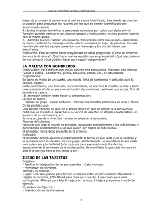 JUEGOS Y DIANÁMICAS PARA CAMPAMENTOS



luego da a conocer el animal con el cual se siente identificado. Los demás aprovechan
la ocasión para preguntar las razones por las que se sienten identificados con
determinado animal.
4.-Juntos intentan identificar a personajes conocidos por todos con algún animal.
También pueden intentarlo con algunos grupos o instituciones, incluso pueden hacerlo
con el mismo grupo.
5.- También pueden realizar una pequeña competencia entre los equipos, elaborando
la mayor cantidad de mensajes donde utilicen animales en lugar de palabras. En una
reunión plenaria los equipos presentan sus mensajes y los demás tienen que
descifrarlos.
Evaluación: Esto se puede hacer apoyándose en estas preguntas: ¿Cómo se sintieron
durante la dinámica? ¿Qué fue lo que les resultó más sorprendente? ¿Qué descubrieron
de sus amigos? ¿Qué podrían hacer para seguir integrándose?

LA MALETA CON SOMBREROS
Observación: Para realizar con chicos durante una convivencia. Material: Una maleta
(Valija o bolso) - Sombreros, gorros, pañuelos, gorras, etc., en abundancia -
Organización:
Se pone en medio de un cuarto, una maleta llena de sombreros y pañuelos para la
cabeza. Reglas:
Cada participante, uno tras otro, sucesivamente, se acerca a la maleta, la abre y hace
una presentación de su persona en función del sombrero o pañuelo que escoja. Con él
se cubre la cabeza.
(El animador también debe hacer su presentación)
Lo que se espera
- Formar un grupo - Crear ambiente - Percibir los distintos caracteres de unos y otros.
Otros posibles usos:
Una posible variante es que, en el propio micro en que se dirigen a la convivencia,
cada cual es invitado a presentar a su vecino de asiento: un detalle característico, un
aspecto de su vestimenta, etc.
Es una estupenda y divertida manera de empezar a conocerse.
Algunas dificultades:
Procurar que todo el mundo se presente, ayudando especialmente a los más tímidos y
defendiendo discretamente a los que suelen ser objeto de más burlas.
El animador nunca debe presentarse el primero.
Reflexión:
El animador deberá apuntar cuidadosamente la forma en que cada cual se expresa y
se presenta ante los demás. En este juego, efectivamente, se manifiesta lo que cada
uno quiere ser y la facilidad (o la torpeza) para expresarlo ante los demás,
especialmente al comienzo de la adolescencia. Se manifiesta lo que cada uno es y lo
que el grupo nos hace o nos obliga a ser.

JUEGO DE LAS TARJETAS
Objetivo:
- Facilitar la integración de los participantes - Calor Humano
- Memorizar los nombres.
Tiempo: 40 minutos
 Lugar: Una sala grande para formar un círculo entre los participantes Materiales: 1
tarjeta de cartulina, (20x10cm) para cada participante. 1 marcador para cada
participante. Alfileres para fijar la tarjeta en la ropa. 1 tarjeta preparada a modo de
ejemplo.
Estructura del Ejercicio:
- Distribución de los Materiales


                                             3
 