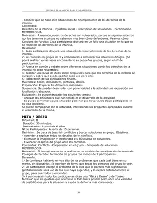 JUEGOS Y DIANÁMICAS PARA CAMPAMENTOS



- Conocer que se hace ante situaciones de incumplimiento de los derechos de la
infancia.
Contenidos:
Derechos de la infancia - Injusticia social - Descripción de situaciones - Participación.
METODOLOGIA
Motivación: A menudo, nuestros derechos son vulnerados, porque ni siquiera sabemos
que los tenemos o porque no sabemos muy bien cómo defenderlos. Veamos cómo.
Consigna de Partida: Cada participante dibujará en un folio una situación en la que no
se respeten los derechos de la infancia.
Desarrollo:
1- Cada participante dibujará una situación de incumplimiento de los derechos de la
infancia.
2- Se reunirán en grupos de 3 y comenzarán a comentar los diferentes dibujos. (Se
podrá realizar varias veces el comentario en pequeños grupos, según el nº de
participantes.)
3- Puesta en común y debate sobre diferentes situaciones donde los derechos de la
infancia no sean respetados.
4- Realizar una lluvia de ideas sobre propuestas para que los derechos de la infancia se
cumplan y sobre qué puede aportar cada uno para ello.
5- Elaboración de las conclusiones finales.
Materiales: Folios, Rotuladores, pinturas, lápices.
Preparación: Preparar los diferentes materiales.
Sugerencia: Se pueden desarrollar con posterioridad a la actividad una exposición con
los dibujos trabajados.
Evaluación: Se pueden trabajar los siguientes temas:
- Analizar las dificultades que han tenido en el desarrollo de la actividad
- Se puede comentar alguna situación personal que haya vivido algún participante en
su vida cotidiana.
Se puede compaginar con la actividad, intercalando las preguntas apropiadas durante
el desarrollo de la misma.

META / DESEO
Dificultad: II
 Duración: 30 minutos.
 Destinatarios: A partir de 6 años.
Nº de Participantes: A partir de 15 personas.
Definición: Se trata de describir conflictos y buscar soluciones en grupo. Objetivos:
- Aprender a explicar todos los detalles de un conflicto.
- Estimular la imaginación y creatividad e la búsqueda de soluciones.
- Favorecer el apoyo del grupo ante los conflictos.
Contenidos: Conflicto - Cooperación en el grupo - Búsqueda de soluciones.
METODOLOGIA
Motivación: El trabajo que se va a realizar es un análisis de una situación determinada.
Consigna de Partida: Formación de grupos con menos de 7 participantes.
Desarrollo:
1- Se comienza hablando en voz alta de los problemas que cada cual tiene en su
mente, sin discutirlos. Se escriben de forma que todas las personas del grupo lo vean.
2- Un participante escoge el problema de la lista que le parezca más significativo
(probablemente será uno de los que haya sugerido), y lo explica detalladamente al
grupo, para que todos lo entiendan.
3- A continuación todos los participantes dicen una "Meta / Deseo" o de "deseo
fantasía" que les gustaría que ocurriese si todo fuera posible (esto abre una variedad
de posibilidades para la situación y ayuda de definirla más claramente).


                                           30
 