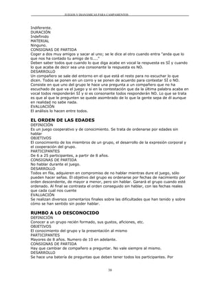 JUEGOS Y DIANÁMICAS PARA CAMPAMENTOS



Indiferente.
DURACIÓN
Indefinido
MATERIAL
Ninguno.
CONSIGNAS DE PARTIDA
Coger a dos muy amigos y sacar al uno; se le dice al otro cuando entra "anda que lo
que nos ha contado tu amigo de ti...."
Deben saber todos que cuando lo que diga acabe en vocal la respuesta es SÍ y cuando
lo que acaba de decir sea una consonante la respuesta es NO.
DESARROLLO
Un compañero se sale del entorno en el que está el resto para no escuchar lo que
dicen. Todos se ponen en un corro y se ponen de acuerdo para contestar SÍ o NO.
Consiste en que uno del grupo le hace una pregunta a un compañero que no ha
escuchado de que va el juego y si en la contestación que da la última palabra acaba en
vocal todos responderán SÍ y si es consonante todos responderán NO. Lo que se trata
es que al que le pregunten se quede asombrado de lo que la gente sepa de él aunque
en realidad no sabe nada.
EVALUACIÓN
El análisis lo hacen entre todos.

EL ORDEN DE LAS EDADES
DEFINICIÓN
Es un juego cooperativo y de conocimiento. Se trata de ordenarse por edades sin
hablar
OBJETIVOS
El conocimiento de los miembros de un grupo, el desarrollo de la expresión corporal y
el cooperación del grupo.
PARTICIPANTES
De 6 a 25 participantes, a partir de 8 años.
CONSIGNAS DE PARTIDA
No hablar durante el juego.
DESARROLLO
Todos en fila, adquieren en compromiso de no hablar mientras dure el juego, sólo
pueden hacer señas. El objetivo del grupo es ordenarse por fechas de nacimiento por
orden descendente, de mayor a menor, pero sin hablar. Ganará el grupo cuando esté
ordenado. Al final se contrasta el orden conseguido sin hablar, con las fechas reales
que cada cual nos cuente
EVALUACIÓN
Se realizan diversos comentarios finales sobre las dificultades que han tenido y sobre
cómo se han sentido sin poder hablar.

RUMBO A LO DESCONOCIDO
DEFINICIÓN
Conocer a un grupo recién formado, sus gustos, aficiones, etc.
OBJETIVOS
El conocimiento del grupo y la presentación al mismo
PARTICIPANTES
Mayores de 8 años. Numero de 10 en adelante.
CONSIGNAS DE PARTIDA
Hay que cambiar de compañero a preguntar. No vale siempre al mismo.
DESARROLLO
Se hace una batería de preguntas que deben tener todos los participantes. Por


                                          38
 