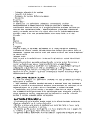 JUEGOS Y DIANÁMICAS PARA CAMPAMENTOS



- Explicación y llenado de las tarjetas
- Ejecución de la lectura.
- Realización del ejercicio de la memorización
- Descripción
Desarrollo:
Primera Etapa:
Se distribuye a cada participante una tarjeta, un marcador y un alfiler.
El coordinador de la dinámica solicita a todos que coloquen su nombre o su
sobrenombre, en forma vertical, en el margen izquierdo de la tarjeta. Se indica que
busquen para 3 letras del nombre, 3 adjetivos positivos que reflejen una cualidad
positiva personal y las escriban en la tarjeta a continuación de la letra elegida (ver
ejemplo). Luego se les pide que se la coloquen en un lugar visible, en la ropa.
Ejemplo:
A
N
G enial
E ntusiasta
L
A migable
Después de esto, se les invita a desplazarse por el salón para leer los nombres y
cualidades de los otros. Pueden hacerse comentarios entre los participantes y circular
libremente. Luego de unos minutos se les pide formar un círculo para iniciar el ejercicio
de memorización.
Segunda etapa:
Cada persona se presenta (primero con su nombre y luego con uno de los adjetivos
escritos.)
El ejercicio consiste en que cada participante debe comenzar a decir de memoria el
nombre y el adjetivo de los que hablaron anteriormente y luego el suyo.
Los participantes pueden, si se olvidan, leer las tarjetas, ya que el objetivo principal
del juego no es que memoricen sino que se conozcan y se integren.
El coordinador puede producir variantes para amenizar, como que cada uno debe
recordar uno o dos, al azar - o que cada uno tenga que recordar a aquel que tenga el
mismo color de ropa - etc.

EL BINGO DE PRESENTACIÓN
- El animador entrega a cada participante una ficha y les pide que anoten su nombre y
la devuelven al animador.
- Luego se entrega un cartón en blanco en donde el animador invita a los presentes a
anotar el nombre de sus compañeros, a medida que el animador los va leyendo, de las
fichas entregadas por el grupo. Cada uno los anota en el espacio que desee.
- Cuando todos tienen listo su cartón, el animador explica cómo se juega: a medida
que se vayan diciendo los nombres de los participantes hacen una marca en el cartón,
donde aparece ese nombre. La persona que complete primero una fila, recibe diez
puntos. El ejercicio se puede realizar varias veces.

LA PELOTA PREGUNTONA
· El animador entrega una pelota a cada equipo, invita a los presentes a sentarse en
círculo y explica la forma de realizar el ejercicio.
· Mientras se entona una canción la pelota se hace correr de mano en mano; a una
seña del animador, se detiene el ejercicio.
· La persona que ha quedado con la pelota en la mano se presenta para el grupo: dice
su nombre y lo que le gusta hacer en los ratos libres.
· El ejercicio continúa de la misma manera hasta que se presenta la mayoría. En caso


                                            4
 