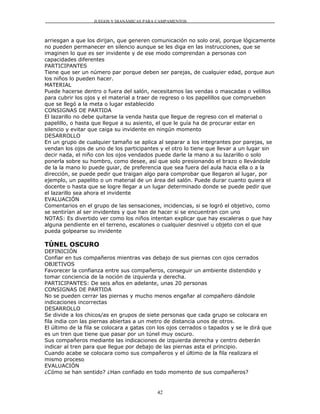 JUEGOS Y DIANÁMICAS PARA CAMPAMENTOS



arriesgan a que los dirijan, que generen comunicación no solo oral, porque lógicamente
no pueden permanecer en silencio aunque se les diga en las instrucciones, que se
imaginen lo que es ser invidente y de ese modo comprendan a personas con
capacidades diferentes
PARTICIPANTES
Tiene que ser un número par porque deben ser parejas, de cualquier edad, porque aun
los niños lo pueden hacer.
MATERIAL
Puede hacerse dentro o fuera del salón, necesitamos las vendas o mascadas o velillos
para cubrir los ojos y el material a traer de regreso o los papelillos que comprueben
que se llegó a la meta o lugar establecido
CONSIGNAS DE PARTIDA
El lazarillo no debe quitarse la venda hasta que llegue de regreso con el material o
papelillo, o hasta que llegue a su asiento, el que le guía ha de procurar estar en
silencio y evitar que caiga su invidente en ningún momento
DESARROLLO
En un grupo de cualquier tamaño se aplica al separar a los integrantes por parejas, se
vendan los ojos de uno de los participantes y el otro lo tiene que llevar a un lugar sin
decir nada, el niño con los ojos vendados puede darle la mano a su lazarillo o solo
ponerla sobre su hombro, como desee, así que solo presionando el brazo o llevándole
de la la mano lo puede guiar, de preferencia que sea fuera del aula hacia ella o a la
dirección, se puede pedir que traigan algo para comprobar que llegaron al lugar, por
ejemplo, un papelito o un material de un área del salón. Puede durar cuanto quiera el
docente o hasta que se logre llegar a un lugar determinado donde se puede pedir que
el lazarillo sea ahora el invidente
EVALUACIÓN
Comentarios en el grupo de las sensaciones, incidencias, si se logró el objetivo, como
se sentirían al ser invidentes y que han de hacer si se encuentran con uno
NOTAS: Es divertido ver como los niños intentan explicar que hay escaleras o que hay
alguna pendiente en el terreno, escalones o cualquier desnivel u objeto con el que
pueda golpearse su invidente

TÚNEL OSCURO
DEFINICIÓN
Confiar en tus compañeros mientras vas debajo de sus piernas con ojos cerrados
OBJETIVOS
Favorecer la confianza entre sus compañeros, conseguir un ambiente distendido y
tomar conciencia de la noción de izquierda y derecha.
PARTICIPANTES: De seis años en adelante, unas 20 personas
CONSIGNAS DE PARTIDA
No se pueden cerrar las piernas y mucho menos engañar al compañero dándole
indicaciones incorrectas
DESARROLLO
Se divide a los chicos/as en grupos de siete personas que cada grupo se colocara en
fila india con las piernas abiertas a un metro de distancia unos de otros.
El último de la fila se colocara a gatas con los ojos cerrados o tapados y se le dirá que
es un tren que tiene que pasar por un túnel muy oscuro.
Sus compañeros mediante las indicaciones de izquierda derecha y centro deberán
indicar al tren para que llegue por debajo de las piernas asta el principio.
Cuando acabe se colocara como sus compañeros y el último de la fila realizara el
mismo proceso
EVALUACIÓN
¿Cómo se han sentido? ¿Han confiado en todo momento de sus compañeros?


                                            42
 