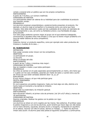 JUEGOS Y DIANÁMICAS PARA CAMPAMENTOS



verbal y corporal ante un público que son los propios compañeros.
PARTICIPANTES
A partir de 7-8 años y un número indefinido
CONSIGNAS DE PARTIDA
Los participantes deben de valerse de su habilidad para dar credibilidad al producto
que intentan vender.
DESARROLLO
Los alumnos empiezan presentándose y posteriormente presentan el producto. Por
ejemplo un alumno coge al compañero y lo presenta como una cama que hace
masajes. Este debe demostrar cuales son las cualidades de la cama con ejemplos de
su funcionamiento y uso, así como su fantástico precio y sus facilidades de pago.
EVALUACIÓN
Con este juego podemos conocer mejor al grupo con el que estamos trabajando,
conoceremos a aquellos niños más tímidos y a los que no tienen ningún problema a la
hora de hablar delante de otros compañeros.
NOTAS
Podemos marcar un producto específico, como por ejemplo solo valen productos de
limpieza o muebles de la casa....

EL SUBMARINO
DEFINICIÓN
Este juego consiste evitar chocar con los compañeros.
OBJETIVOS
La participación en grupo.
La escucha.
Afinar el sentido del oído
PARTICIPANTES
A partir de los 7 años y ¡mientras más mejor!.
CONSIGNAS DE PARTIDA
Que se respeten a todos y que todos participen
DESARROLLO
los niños se sientan en el suelo separados aproximadamente un metro, otro tiene que
ir a gatas con los ojos vendados, pasando por medio de estos y cuando este a punto
de chocar los que están sentados deberán decir "pi, pi, pi"
EVALUACIÓN
El que menos choque y el que más participe gana
PELOTA IMAGINARIA
DEFINICIÓN
En corro pasamos una pelota imaginaria. Cada uno hará algo con ella, distinto a lo
hecho hasta el momento y los demás lo imitarán.
OBJETIVOS
Desarrollar la creatividad y la imitación gestual.
PARTICIPANTES
Para educación infantil y el primer ciclo de primaria ( de 3/4 a 6/7 años) y menos de
30 participantes.
CONSIGNAS DE PARTIDA
Seamos originales. Realizar los gestos con la pelota con rigor.
DESARROLLO
Los alumnos se sitúan en corro cogidos por las manos. Nos soltamos. El profesor pasa
la pelota imaginaria a uno de los alumnos, quien tendrá que hacer algo con ella (botar
con la mano derecha, izquierda, lanzarla al aire y recogerla, mantenerla en equilibrio
en la cabeza, recorrer con ella el cuerpo, darnos un masaje,...). Todos los alumnos
imitan esta acción. El alumno pasa esta pelota al siguiente compañero y continuamos


                                          46
 