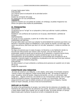 JUEGOS Y DIANÁMICAS PARA CAMPAMENTOS



el juego hasta pasar todos.
EVALUACIÓN
Los criterios para la evaluación de la actividad serían:
Es creativo
Acepta las consignas del juego
Es respetuoso con sus compañeros
VARIANTE
podemos hacerlo con una pelota de verdad. sin embargo, la pelota imaginaria nos
ofrece una gama más amplia de posibilidades.

EL PSIQUIATRA
DEFINICIÓN
La persona que se "la liga" es un psiquiatra y tiene que adivinar nuestro problema.
OBJETIVOS
Establecer una confianza de la persona con el grupo, desinhibición y pérdida de
timidez.
PARTICIPANTES
Un grupo no muy numeroso, a partir de 14 años más o menos.
CONSIGNAS DE PARTIDA
El grupo debe saber que tiene que adoptar la personalidad de la persona que tiene a su
derecha o izquierda (según se establezca) y que cuando se miente o se dice algo mal
sobre esa persona, ésta tiene que decir en voz alta "psiquiatra" y todos se cambian de
sitio.
DESARROLLO
Se elige una persona que no sepa el juego y lo llevamos a una habitación donde no
escuche las instrucciones que vamos a dar al grupo. Una vez hecho esto, el
presentador explica al grupo que la persona es un psiquiatra y nosotros somos locos,
dicho psiquiatra tiene que adivinar nuestro problema que no es otro que un
desdoblamiento de personalidad adoptando la personalidad del compañero/a de la
izquierda o derecha según se establezca, al psiquiatra se le dice que tiene que resolver
nuestro problema mediante preguntas.
EVALUACIÓN
Se debe producir un buen ambiente y confianza de la persona en cuestión con el resto
del grupo
Juegos de cooperación

CONSTRUIR UNA MÁQUINA
 Se trata de construir una máquina, u otro objeto, entre todos. El animador propone:
"vamos a hacer una máquina y todos somos parte de ella". Se escoge la máquina a
crear: lavadora, túnel de lavado, máquina de escribir, un tren, un carromato, algo
imaginario... Alguien comienza y los demás se van incorporando cuando vean un lugar
donde les gustaría situarse, incorporando un sonido y un movimiento. Hay que
asegurarse de que lo que se añade conecta con otra parte de la máquina. Cuando
todos se hayan colocado, se hace el test de funcionamiento.

SOPLAR LA PLUMA
Se divide a los participantes en grupos. Las manos han de colocarse a la espalda. Los
miembros de cada grupo han de colocarse muy juntos. Se lanza un plumón sobre ellos
y todos deben soplar para impedir que se caiga al suelo. Se puede acordar un tiempo
determinado para mantener la pluma en el aire o trasladarla de zona.




                                           47
 