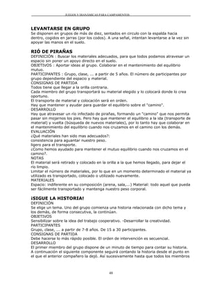JUEGOS Y DIANÁMICAS PARA CAMPAMENTOS



LEVANTARSE EN GRUPO
Se disponen en grupos de más de diez, sentados en circulo con la espalda hacia
dentro, cogidos en jarras (por los codos). A una señal, intentan levantarse a la vez sin
apoyar las manos en el suelo.

RIÓ DE PIRAÑAS
DEFINICIÓN : Buscar los materiales adecuados, para que todos podamos atravesar un
espacio sin poner un apoyo directo en el suelo.
OBJETIVOS : Aportar ideas al grupo. Colaborar en el mantenimiento del equilibrio
mutuo.
PARTICIPANTES : Grupo, clase, ... a partir de 5 años. El número de participantes por
grupo dependiente del espacio y material.
CONSIGNAS DE PARTIDA
Todos tiene que llegar a la orilla contraria.
Cada miembro del grupo transportará su material elegido y lo colocará donde lo crea
oportuno.
El transporte de material y colocación será en orden.
Hay que mantener y ayudar para guardar el equilibrio sobre el "camino".
DESARROLLO
Hay que atravesar un río infectado de pirañas, formando un "camino" que nos permita
pasar sin mojarnos los pies. Pero hay que mantener el equilibrio a la ida (transporte de
material) y vuelta (búsqueda de nuevos materiales), por lo tanto hay que colaborar en
el mantenimiento del equilibrio cuando nos cruzamos en el camino con los demás.
EVALUACIÓN
¿Qué materiales han sido mas adecuados?:
consistencia para aguantar nuestro peso.
ligero para el transporte.
¿Como hemos ayudado para mantener el mutuo equilibrio cuando nos cruzamos en el
camino?.
NOTAS
El material será retirado y colocado en la orilla a la que hemos llegado, para dejar el
río limpio.
Limitar el número de materiales, por lo que en un momento determinado el material ya
utilizado es transportado, colocado o utilizado nuevamente.
MATERIALES
Espacio: indiferente en su composición (arena, sala,...) Material: todo aquel que pueda
ser fácilmente transportado y mantenga nuestro peso corporal.

¡SIGUE LA HISTORIA!
DEFINICIÓN
Se elige un tema. Uno del grupo comienza una historia relacionada con dicho tema y
los demás, de forma consecutiva, la continúan.
OBJETIVOS
Sensibilizar sobre la idea del trabajo cooperativo. -Desarrollar la creatividad.
PARTICIPANTES
Grupo, clase, ... a partir de 7-8 años. De 15 a 30 participantes.
CONSIGNAS DE PARTIDA
Debe hacerse lo más rápido posible. El orden de intervención es secuencial.
DESARROLLO
El primer miembro del grupo dispone de un minuto de tiempo para contar su historia.
A continuación el siguiente componente seguirá contando la historia desde el punto en
el que el anterior compañero la dejó. Así sucesivamente hasta que todos los miembros



                                           48
 