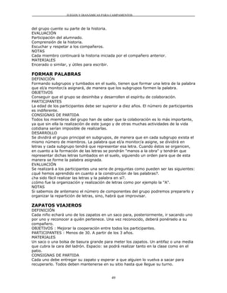 JUEGOS Y DIANÁMICAS PARA CAMPAMENTOS



del grupo cuente su parte de la historia.
EVALUACIÓN
Participación del alumnado.
Comprensión de la historia.
Escuchar y respetar a los compañeros.
NOTAS
Cada miembro continuará la historia iniciada por el compañero anterior.
MATERIALES
Encerado o similar, y útiles para escribir.

FORMAR PALABRAS
DEFINICIÓN
Formando subgrupos y tumbados en el suelo, tienen que formar una letra de la palabra
que el/a monitor/a asignará, de manera que los subgrupos formen la palabra.
OBJETIVOS
Conseguir que el grupo se desinhiba y desarrollen el espíritu de colaboración.
PARTICIPANTES
La edad de los participantes debe ser superior a diez años. El número de participantes
es indiferente.
CONSIGNAS DE PARTIDA
Todos los miembros del grupo han de saber que la colaboración es lo más importante,
ya que sin ella la realización de este juego y de otras muchas actividades de la vida
cotidiana serían imposible de realizarlas.
DESARROLLO
Se dividirá el grupo principal en subgrupos, de manera que en cada subgrupo exista el
mismo número de miembros. La palabra que el/a monitor/a asigne, se dividirá en
letras y cada subgrupo tendrá que representar esa letra. Cuando éstos se organicen,
en cuanto a la formación de las letras se pondrán "manos a la obra" y tendrán que
representar dichas letras tumbados en el suelo, siguiendo un orden para que de esta
manera se forme la palabra asignada.
EVALUACIÓN
Se realizará a los participantes una serie de preguntas como pueden ser las siguientes:
¿qué hemos aprendido en cuanto a la construcción de las palabras?.
¿ha sido fácil realizar las letras y la palabra en sí?.
¿cómo fue la organización y realización de letras como por ejemplo la "A".
NOTAS
Si sabemos de antemano el número de componentes del grupo podremos prepararlo y
organizar la repartición de letras, sino, habrá que improvisar.

ZAPATOS VIAJEROS
DEFINICIÓN
Cada niño echará uno de los zapatos en un saco para, posteriormente, ir sacando uno
por uno y reconocer a quién pertenece. Una vez reconocido, deberá ponérselo a su
compañero.
OBJETIVOS : Mejorar la cooperación entre todos los participantes.
PARTICIPANTES : Menos de 30. A partir de los 3 años.
MATERIALES
Un saco o una bolsa de basura grande para meter los zapatos. Un antifaz o una media
que cubra la cara del ladrón. Espacio: se podrá realizar tanto en la clase como en el
patio.
CONSIGNAS DE PARTIDA
Cada uno debe entregar su zapato y esperar a que alguien lo vuelva a sacar para
recuperarlo. Todos deben mantenerse en su sitio hasta que llegue su turno.


                                          49
 