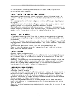JUEGOS Y DIANÁMICAS PARA CAMPAMENTOS



de que una misma persona quede más de una vez con la pelota, el grupo tiene
derecho a hacerle una pregunta.

LOS SALUDOS CON PARTES DEL CUERPO
El animador invita a formar dos círculos (uno dentro del otro) con igual número de
personas y pide que se miren frente a frente. Es recomendable tener una música de
fondo.
Pide que se presenten con la mano y digan su nombre, qué hace, que le gusta y que
no le gusta.
Inmediatamente el animador da la señal para que se rueden los círculos cada uno en
sentido contrario, de tal forma que le toque otra persona enfrente.
El animador pide que se saluden dándose un abrazo y pregunten a la otra persona las
mismas preguntas que hicieron antes, después vuelven a girar de nuevo y esta vez se
saludan con los pies, posteriormente con los codos, los hombros, etc.


PEDRO LLAMA A PABLO
 El objetivo de esta dinámica es lograr que los miembros de una reunión graben los
nombres de sus compañeros y logren, memorizar rostros y actitudes divertidas de los
participantes.
Se forma un círculo con los participantes, todos ellos sentados. El jugador que está a la
cabeza comienza diciendo su nombre y llamando a otro jugador, ejemplo: "Pedro llama
a María",
María responde "Maria llama a Juan", Juan dice "Juan llama a Pablo", etc.
El que no responda rápido a su nombre paga penitencia que puede ser: contar un
chiste, bailar con la escoba, cantar.

LOS REFRANES
Objetivo: Presentación y Animación
Materiales: Tarjetas en las que previamente se han escrito fragmentos populares; es
decir, que cada refrán se escribe en dos tarjetas, el comienzo en una de ellas y su
complemento en otra.
Desarrollo: Esta dinámica se usa en combinación con la presentación por parejas. Se
reparten las tarjetas entre los asistentes y se les pide que busquen a la persona que
tiene la otra parte del refrán; de esta manera, se van formando las parejas que
intercambiarán la información a utilizar en la presentación.

LOS NOMBRES COMPLETOS
Objetivo: Presentación, ambientación.
Materiales: Tarjetas, Alfileres.
Desarrollo: Unos doce participantes forman un circulo y cada uno de ellos se prende en
el pecho una tarjeta con su nombre. Se da un tiempo prudencial para que cada cual
trate de memorizar el nombre de los demás compañeros. Al terminarse el tiempo
estipulado, todo mundo se quita la tarjeta y la hace circular hacia la derecha durante
algunos minutos, y se detiene el movimiento.
Como cada persona se queda con una tarjeta que no es la suya, debe buscar a su
dueño y entregársela, en menos de diez segundos. El que se quede con una tarjeta
ajena, de prenda.
El ejercicio continua hasta que todos los participantes se aprendan los nombres de sus
compañeros.




                                            5
 