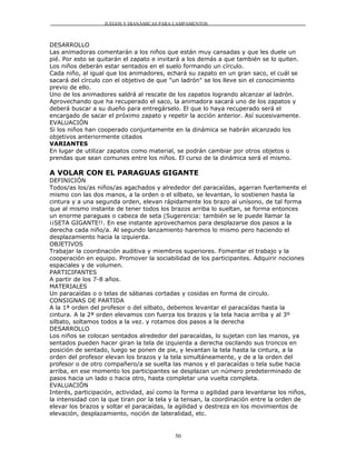 JUEGOS Y DIANÁMICAS PARA CAMPAMENTOS



DESARROLLO
Las animadoras comentarán a los niños que están muy cansadas y que les duele un
pié. Por esto se quitarán el zapato e invitará a los demás a que también se lo quiten.
Los niños deberán estar sentados en el suelo formando un círculo.
Cada niño, al igual que los animadores, echará su zapato en un gran saco, el cuál se
sacará del círculo con el objetivo de que "un ladrón" se los lleve sin el conocimiento
previo de ello.
Uno de los animadores saldrá al rescate de los zapatos logrando alcanzar al ladrón.
Aprovechando que ha recuperado el saco, la animadora sacará uno de los zapatos y
deberá buscar a su dueño para entregárselo. El que lo haya recuperado será el
encargado de sacar el próximo zapato y repetir la acción anterior. Así sucesivamente.
EVALUACIÓN
Si los niños han cooperado conjuntamente en la dinámica se habrán alcanzado los
objetivos anteriormente citados
VARIANTES
En lugar de utilizar zapatos como material, se podrán cambiar por otros objetos o
prendas que sean comunes entre los niños. El curso de la dinámica será el mismo.

A VOLAR CON EL PARAGUAS GIGANTE
DEFINICIÓN
Todos/as los/as niños/as agachados y alrededor del paracaídas, agarran fuertemente el
mismo con las dos manos, a la orden o el silbato, se levantan, lo sostienen hasta la
cintura y a una segunda orden, elevan rápidamente los brazo al unísono, de tal forma
que al mismo instante de tener todos los brazos arriba lo sueltan, se forma entonces
un enorme paraguas o cabeza de seta (Sugerencia: también se le puede llamar la
¡¡SETA GIGANTE!!. En ese instante aprovechamos para desplazarse dos pasos a la
derecha cada niño/a. Al segundo lanzamiento haremos lo mismo pero haciendo el
desplazamiento hacia la izquierda.
OBJETIVOS
Trabajar la coordinación auditiva y miembros superiores. Fomentar el trabajo y la
cooperación en equipo. Promover la sociabilidad de los participantes. Adquirir nociones
espaciales y de volumen.
PARTICIPANTES
A partir de los 7-8 años.
MATERIALES
Un paracaídas o o telas de sábanas cortadas y cosidas en forma de circulo.
CONSIGNAS DE PARTIDA
A la 1ª orden del profesor o del silbato, debemos levantar el paracaídas hasta la
cintura. A la 2ª orden elevamos con fuerza los brazos y la tela hacia arriba y al 3º
silbato, soltamos todos a la vez. y rotamos dos pasos a la derecha
DESARROLLO
Los niños se colocan sentados alrededor del paracaídas, lo sujetan con las manos, ya
sentados pueden hacer giran la tela de izquierda a derecha oscilando sus troncos en
posición de sentado, luego se ponen de pie, y levantan la tela hasta la cintura, a la
orden del profesor elevan los brazos y la tela simultáneamente, y de a la orden del
profesor o de otro compañero/a se suelta las manos y el paracaídas o tela sube hacia
arriba, en ese momento los participantes se desplazan un número predeterminado de
pasos hacia un lado o hacia otro, hasta completar una vuelta completa.
EVALUACIÓN
Interés, participación, actividad, así como la forma o agilidad para levantarse los niños,
la intensidad con la que tiran por la tela y la tensan, la coordinación entre la orden de
elevar los brazos y soltar el paracaídas, la agilidad y destreza en los movimientos de
elevación, desplazamiento, noción de lateralidad, etc.


                                            50
 