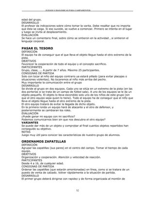 JUEGOS Y DIANÁMICAS PARA CAMPAMENTOS



edad del grupo.
DESARROLLO
El profesor da indicaciones sobre cómo tomar la varita. Debe resaltar que no importa
que ésta se caiga. Si eso sucede, se vuelve a comenzar. Primero se intenta en el lugar
y luego se invita al desplazamiento.
EVALUACIÓN
Se hace un comentario final, sobre cómo se sintieron en la actividad , si sintieron el
lenguaje corporal.

PASAR EL TESORO
DEFINICIÓN
El equipo ha de conseguir que el que lleva el objeto llegue hasta el otro extremo de la
pista.
OBJETIVOS
Favorecer la cooperación de todo el equipo y el concepto sacrificio.
PARTICIPANTES
Grupo, clase, ... A partir de 7 años. Máximo 25 participantes.
CONSIGNAS DE PARTIDA
Solo con tocar al niño del equipo contrario ya estará pillado (para evitar placajes o
situaciones violentas). No tocaremos al niño más arriba del pecho.
Muy importante la comunicación entre el grupo
DESARROLLO
Se divide al grupo en dos equipos. Cada uno se sitúa en un extremo de la pista (en las
dos porterías si se trata de un campo de fútbol sala). A uno de los equipos se le da un
objeto pequeño. El objeto lo lleva escondido solo uno de los niños de este grupo (sin
que el otro equipo sepa quien lo tiene). Todo el equipo ha de conseguir que el niño que
lleva el objeto llegue hasta el otro extremo de la pista.
El otro equipo tratará de evitar la llegada de dicho objeto.
En la primera ronda un equipo hará de atacante y el otro de defensor, y
posteriormente se cambiaran los roles.
EVALUACIÓN
¿Puede ganar mi equipo con mi sacrificio?
Podemos comunicarnos bien sin que nos descubra el otro equipo?
VARIANTES
Se puede dar más de un objeto y comprobar al final cuantos objetos repartidos han
conseguido su objetivo.
NOTAS
Juego muy útil para conocer las características de nuestro grupo de alumnos.

ORDENAMOS ZAPATILLAS
DEFINICIÓN
Agrupar las zapatillas (sus pares) en el centro del campo. Tomar el tiempo de cada
equipo.
OBJETIVOS
Organización y cooperación. Atención y velocidad de reacción.
PARTICIPANTES
Desde 4 a 16, de cualquier edad.
CONSIGNAS DE PARTIDA
Ordenar las zapatillas (que estarán amontonadas) en línea, como si se tratara de un
puesto de venta de calzado. Volver rápidamente a la situación de partida.
DESARROLLO
El primer grupo deberá dirigirse con rapidez y de forma organizada al montón de



                                          52
 