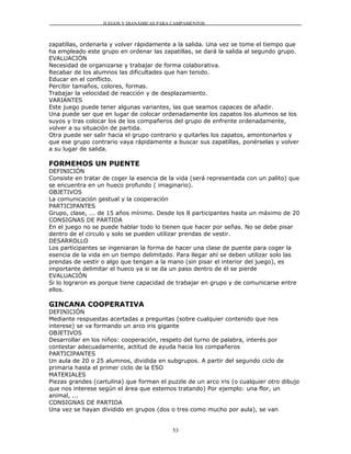 JUEGOS Y DIANÁMICAS PARA CAMPAMENTOS



zapatillas, ordenarla y volver rápidamente a la salida. Una vez se tome el tiempo que
ha empleado este grupo en ordenar las zapatillas, se dará la salida al segundo grupo.
EVALUACIÓN
Necesidad de organizarse y trabajar de forma colaborativa.
Recabar de los alumnos las dificultades que han tenido.
Educar en el conflicto.
Percibir tamaños, colores, formas.
Trabajar la velocidad de reacción y de desplazamiento.
VARIANTES
Este juego puede tener algunas variantes, las que seamos capaces de añadir.
Una puede ser que en lugar de colocar ordenadamente los zapatos los alumnos se los
suyos y tras colocar los de los compañeros del grupo de enfrente ordenadamente,
volver a su situación de partida.
Otra puede ser salir hacia el grupo contrario y quitarles los zapatos, amontonarlos y
que ese grupo contrario vaya rápidamente a buscar sus zapatillas, ponérselas y volver
a su lugar de salida.

FORMEMOS UN PUENTE
DEFINICIÓN
Consiste en tratar de coger la esencia de la vida (será representada con un palito) que
se encuentra en un hueco profundo ( imaginario).
OBJETIVOS
La comunicación gestual y la cooperación
PARTICIPANTES
Grupo, clase, ... de 15 años mínimo. Desde los 8 participantes hasta un máximo de 20
CONSIGNAS DE PARTIDA
En el juego no se puede hablar todo lo tienen que hacer por señas. No se debe pisar
dentro de el circulo y solo se pueden utilizar prendas de vestir.
DESARROLLO
Los participantes se ingeniaran la forma de hacer una clase de puente para coger la
esencia de la vida en un tiempo delimitado. Para llegar ahí se deben utilizar solo las
prendas de vestir o algo que tengan a la mano (sin pisar el interior del juego), es
importante delimitar el hueco ya si se da un paso dentro de él se pierde
EVALUACIÓN
Si lo lograron es porque tiene capacidad de trabajar en grupo y de comunicarse entre
ellos.

GINCANA COOPERATIVA
DEFINICIÓN
Mediante respuestas acertadas a preguntas (sobre cualquier contenido que nos
interese) se va formando un arco iris gigante
OBJETIVOS
Desarrollar en los niños: cooperación, respeto del turno de palabra, interés por
contestar adecuadamente, actitud de ayuda hacia los compañeros
PARTICIPANTES
Un aula de 20 o 25 alumnos, dividida en subgrupos. A partir del segundo ciclo de
primaria hasta el primer ciclo de la ESO
MATERIALES
Piezas grandes (cartulina) que forman el puzzle de un arco iris (o cualquier otro dibujo
que nos interese según el área que estemos tratando) Por ejemplo: una flor, un
animal, ...
CONSIGNAS DE PARTIDA
Una vez se hayan dividido en grupos (dos o tres como mucho por aula), se van


                                           53
 