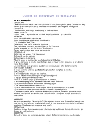 JUEGOS Y DIANÁMICAS PARA CAMPAMENTOS




           Juegos de resoluciOn de conflictos
EL ESCUADRÓN
DEFINICIÓN
Cada equipo debe hacer una nave voladora usando dos hojas de papel (de tamaño A4)
y tiene que hacer que vuele y atraviese una distancia para llegar a un objetivo.
OBJETIVOS
La creatividad, el trabajo en equipo y la comunicación.
PARTICIPANTES
Grupo, clase, ...a partir de los 10 años en grupos entre 3 y 5 personas
MATERIAL
Hojas de papel Bond , tamaño A4
1 Aro de cincuenta centímetros de diámetro
CONSIGNAS DE PARTIDA
Cada grupo va a hacer una nave voladora
Esta nave tiene que recorrer una distancia de 5 metros
Y debe atravesar un aro de 50 cm. de diámetro.
Tienen tres intentos para lograr su cometido
DESARROLLO
Se forman los grupos (3 a 5 personas)
Se les entrega los papeles
Se les imparte la consigna
Advertir sobre la solicitud de una hoja adicional (Adultos)
El grupo concluye la prueba cuando logra que su nave vuele y atraviese el aro (tiene
hasta 3 intentos)
Los intentos de cada grupo no pueden ser consecutivos ( a fin de fomentar la
participación de todos)
El juego termina una vez que todos los grupos han cumplido la prueba.
EVALUACIÓN
El moderador debe aplaudir los aciertos.
Felicitar a todo el escuadrón por el logro del objetivo.
El equipo debe aplaudir los aciertos.
Felicitar al primer grupo que cumplió con el objetivo.
El moderador preguntara de manera abierta: Pedir opiniones
¿Que podemos sacar de aprendizaje de este juego?
¿Cual ha sido el momento mas difícil?
¿Que se siente ver que los otros grupos pasan y nuestro grupo se queda?
¿Que sentimos ahora que todos hemos cumplido con el objetivo?
El moderador debe hacer un cierre reflexivo sobre lo que ha hecho que cada grupo
llegue a su objetivo: en términos de comunicación, trabajo en equipo y sobre todo
motivación.

VARIANTES
Variante para adultos (Negociación): Si malogran alguna hoja de papel se les entrega
otra nueva, pero además una hoja adicional, la cual necesariamente debe incluirla en
su diseño (Es el costo por malograr una hoja).
DEFINICIÓN
Desde un circulo deben presentarse voluntarios para ubicarse dentro del mismo y se
debate las motivaciones.
OBJETIVOS
Demostrar como las personas, aunque actúen de la misma manera, pueden estar


                                          55
 