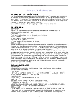 JUEGOS Y DIANÁMICAS PARA CAMPAMENTOS




                         Juegos de distensiOn
EL MERCADO DE CHINÍ-CHINÓ
 Se sienta a los participantes en círculo. El animador dice: "imaginaos que estamos en
el mercado de chiní-chinó, que es un mercado chino, en el cual se pueden comprar
unas cosas y otras no, por ejemplo yo compraría una cama". Entonces los participantes
van diciendo cosas que quieren comprar. Si las palabras llevan "i" u "o" no las pueden
comprar, y si no llevan, sí las pueden comprar.
Los participantes deben descubrir por qué pueden comprar las cosas.

EL INQUILINO
DEFINICIÓN
Se trata de que una persona que está sola consiga entrar a formar parte de
apartamentos formados por tríos.
OBJETIVOS
Pasar un rato divertido, con un ejercicio de movimiento.
PARTICIPANTES
Grupo, clase, ... a partir de 8 años.
CONSIGNAS DE PARTIDA
El juego tiene que desarrollarse con rapidez.
DESARROLLO
Todos/as se colocan por tríos formando apartamentos. Para ello una persona se coloca
frente a otra agarrándose de las manos, y la tercera se meterá en medio, rodeada por
los brazos de las anteriores. La que está en el interior será el inquilino y las que están
a sus lados serán la pared izquierda y derecha respectivamente .
La persona que queda sin apartamento (si el grupo es múltiplo de 3, el animador/a, y
si hay dos sin apartamento, jugarán como una sola), para buscar sitio, puede decir una
de estas cosas: pared derecha, pared izquierda, inquilino, casa o terremoto. En los tres
primeros casos, las personas que están haciendo el rol nombrado tienen que cambiar
de apartamento, momento que debe aprovechar la que no tiene sitio para ocupar uno.
En el caso de que diga casa serán las dos paredes y si dice terremoto, serán todos/as
los que tienen que cambiar y formarse nuevos apartamentos. Continúa el juego la
persona/as que quedó sin sitio.

CAZA ABRAZADORES
DEFINICIÓN
ABRAZARSE POR PAREJAS CAMBIANDO A OTRO COMPAÑERO O COMPAÑERA
DISTINTO DEL ANTERIOR.
OBJETIVOS
MEJORAR LA RELACIÓN ENTRE TODOS LOS COMPAÑEROS DE LA CLASE O GRUPO,
NIÑOS Y NIÑAS. MEJORAR LA AUTOESTIMA.
PARTICIPANTES
Grupo, clase, ... a partir de 6 hasta 10 años.
MATERIAL
CONOS O TELAS, ESPACIO AL AIRE LIBRE O GIMNASIO.
CONSIGNAS DE PARTIDA
LOS CAZA ABRAZADORES SOLO PUEDEN TOCAR A LOS COMPAÑEROS CUANDO NO
TIENEN PAREJA Y DEBEN TOCARLES EN LA ESPALDA.
DESARROLLO
LOS ALUMNOS SE DISTRIBUYEN LIBREMENTE POR EL ESPACIO Y A LA SEÑAL DEL
PROFESOR HAN DE ABRAZARSE POR PAREJAS. CADA VEZ QUE EL PROFESOR DICE
CAMBIO DE PAREJA HAN DE ABRAZARSE A OTRO COMPAÑERO O COMPAÑERA


                                            57
 