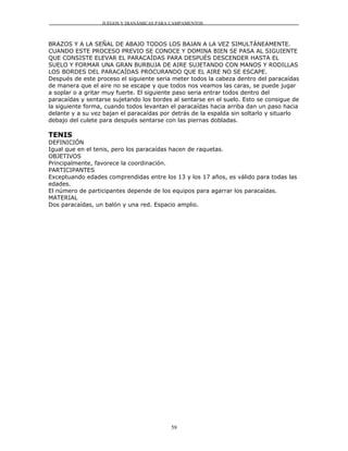 JUEGOS Y DIANÁMICAS PARA CAMPAMENTOS



BRAZOS Y A LA SEÑAL DE ABAJO TODOS LOS BAJAN A LA VEZ SIMULTÁNEAMENTE.
CUANDO ESTE PROCESO PREVIO SE CONOCE Y DOMINA BIEN SE PASA AL SIGUIENTE
QUE CONSISTE ELEVAR EL PARACAÍDAS PARA DESPUÉS DESCENDER HASTA EL
SUELO Y FORMAR UNA GRAN BURBUJA DE AIRE SUJETANDO CON MANOS Y RODILLAS
LOS BORDES DEL PARACAÍDAS PROCURANDO QUE EL AIRE NO SE ESCAPE.
Después de este proceso el siguiente seria meter todos la cabeza dentro del paracaídas
de manera que el aire no se escape y que todos nos veamos las caras, se puede jugar
a soplar o a gritar muy fuerte. El siguiente paso seria entrar todos dentro del
paracaídas y sentarse sujetando los bordes al sentarse en el suelo. Esto se consigue de
la siguiente forma, cuando todos levantan el paracaídas hacia arriba dan un paso hacia
delante y a su vez bajan el paracaídas por detrás de la espalda sin soltarlo y situarlo
debajo del culete para después sentarse con las piernas dobladas.

TENIS
DEFINICIÓN
Igual que en el tenis, pero los paracaídas hacen de raquetas.
OBJETIVOS
Principalmente, favorece la coordinación.
PARTICIPANTES
Exceptuando edades comprendidas entre los 13 y los 17 años, es válido para todas las
edades.
El número de participantes depende de los equipos para agarrar los paracaídas.
MATERIAL
Dos paracaídas, un balón y una red. Espacio amplio.




                                          59
 