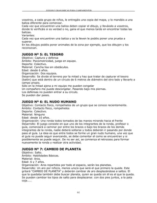 JUEGOS Y DIANÁMICAS PARA CAMPAMENTOS



vosotros, a cada grupo de niños, le entregáis una copia del mapa, y lo mandáis a una
baliza diferente para comenzar.
Cada vez que encuentren una baliza deben copiar el dibujo, y lleváoslo a vosotros,
donde lo verificáis si es verdad o no, gana el que menos tarde en encontrar todas las
balizas.
Variantes:
Cada vez que encuentren una baliza y os la lleven le podéis poner una prueba a
superar.
En los dibujos podéis poner animales de la zona por ejemplo, que los dibujen y los
reconozcan.

JUEGO Nº 5: EL TESORO
Objetivo: Captura y defensa
Ámbito: Psicomotricidad, juego en equipo.
Deporte: Colectivo.
Material: Cancha lisa sin obstáculos.
Edad: desde 6 años.
Organización: Dos equipos.
Desarrollo: Se divide el terreno por la mitad y hay que tratar de capturar el tesoro
(balón) que está dentro de un círculo de 6 metros de diámetro del otro lado y llevarlo a
campo propio.
Sólo en la mitad ajena a mi equipo me pueden congelar
Un compañero me puede descongelar. Pasando bajo mis piernas.
Los defensas no pueden entrar a su circulo.
Se pueden dar pases.

JUEGO Nº 6: EL NUDO HUMANO
Objetivo: Contacto físico, rompehielos de un grupo que se conoce recientemente.
Ámbito: Contacto físico, rompehielos
Deporte: Colectivo.
Material: Ninguno
Edad: desde 10 años.
Organización: Una ronda todos tomados de las manos mirando hacia el frente
Desarrollo: El juego consiste en que uno de los integrantes de la ronda, profesor o
guía, comenzará a caminar por entre los brazos o bajo los brazos de los demás
integrantes de la ronda, nadie deberá soltarse y todos deberán ir pasando por donde
paso el guía. La idea es que entre todos se forme un gran nudo humano, una vez que
el guía no puede seguir avanzando, se debe comentar el como se encuentran y si
posiblemente se puede seguir. De no ser así, se comienza el retroceso para formar
nuevamente la ronda y realizar otra actividad.

JUEGO Nº 7: CAMBIO DE PLANETA
Objetivo: Salto.
Ámbito: Habilidades Básicas.
Material: Aros.
Edad: 6 y 7 años.
Organización: Aros repartidos por todo el espacio, serán los planetas.
Desarrollo: Un aro por niño/a, menos uno/a que será el que primero la quede. Este
gritará "CAMBIO DE PLANETA" y deberán cambiar de aro desplazándose a saltos. El
que la quedaba también debe buscar planeta, quien se queda sin él es el que la queda.
Se pueden cambiar los tipos de salto para desplazarse: con dos pies juntos, a la pata
coja.....



                                           61
 