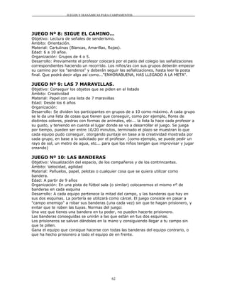 JUEGOS Y DIANÁMICAS PARA CAMPAMENTOS




JUEGO Nº 8: SIGUE EL CAMINO...
Objetivo: Lectura de señales de senderismo.
Ámbito: Orientación.
Material: Cartulinas (Blancas, Amarillas, Rojas).
Edad: 6 a 10 años.
Organización: Grupos de 4 o 5.
Desarrollo: Previamente el profesor colocará por el patio del colegio las señalizaciones
correspondientes haciendo un recorrido. Los niños/as con sus grupos deberán empezar
su camino por los "senderos" y deberán seguir las señalizaciones, hasta leer la posta
final. Que podrá decir algo así como..."ENHORABUENA, HAS LLEGADO A LA META".

JUEGO Nº 9: LAS 7 MARAVILLAS.
Objetivo: Conseguir los objetos que se piden en el listado
Ámbito: Creatividad
Material: Papel con una lista de 7 maravillas
Edad: Desde los 6 años
Organización:
Desarrollo: Se dividen los participantes en grupos de a 10 como máximo. A cada grupo
se le da una lista de cosas que tienen que conseguir, como por ejemplo, flores de
distintos colores, piedras con formas de animales, etc... la lista la hace cada profesor a
su gusto, y teniendo en cuenta el lugar donde se va a desarrollar el juego. Se juega
por tiempo, pueden ser entre 10/20 minutos, terminado el plazo se muestran lo que
cada equipo pudo conseguir, otorgando puntaje en base a la creatividad mostrada por
cada grupo, en base a lo solicitado por el profesor. (como ejemplo, se puede pedir un
rayo de sol, un metro de agua, etc... para que los niños tengan que improvisar y jugar
creando)

JUEGO Nº 10: LAS BANDERAS
Objetivo: Visualización del espacio, de los compañeros y de los contrincantes.
Ámbito: Velocidad, agilidad
Material: Pañuelos, papel, pelotas o cualquier cosa que se quiera utilizar como
bandera.
Edad: A partir de 9 años
Organización: En una pista de fútbol sala (o similar) colocaremos el mismo nº de
banderas en cada esquina
Desarrollo: A cada equipo pertenece la mitad del campo, y las banderas que hay en
sus dos esquinas. La portería se utilizará como cárcel. El juego consiste en pasar a
"campo enemigo" a robar sus banderas (una cada vez) sin que te hagan prisionero, y
evitar que te roben las tuyas. Normas del juego:
Una vez que tienes una bandera en tu poder, no pueden hacerte prisionero.
Las banderas conseguidas se unirán a las que están en tus dos esquinas.
Los prisioneros se salvan dándoles en la mano y consiguiendo llegar a tu campo sin
que te pillen.
Gana el equipo que consigue hacerse con todas las banderas del equipo contrario, o
que ha hecho prisionero a todo el equipo de en frente.




                                            62
 