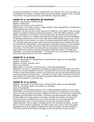 JUEGOS Y DIANÁMICAS PARA CAMPAMENTOS



devolverá aumentada. Por último, le pediremos que "escupa" para ver lo que pasa, en
el momento que lo haga, la manta caerá y el que está detrás, cogerá el cubo y pondrá
"chorreando " de agua a la persona que habíamos cogido del público.

JUEGO Nº 4: LA MÁQUINA DE ALARGAR
Objetivo: Recreación en campamentos
Ámbito: Tiempo libre
Material: Una manta o saco de dormir.
Organización: Una manta, poncho, o algún similar (nunca transparente o translúcido) y
cinco personas para realizar el acto
Desarrollo: Se trata de una curiosa manera de "quedarse" con la gente: Dos personas
sujetan la manta de modo que actúe de parapeto y nadie del público pueda ver nada;
detrás, escondidos, se encuentran otras dos personas. Se informa de que eso que
parece una manta es, en realidad una máquina de alargar cosas, ante la incredulidad
del público se dice que si no se lo creen que ahora lo demostrará, para lo que, con un
gran sacrificio se va a estirar a si mismo. Se coloca detrás de la manta y al decir que
va a empezar comienza a gritar como si le estuvieran estirando de verdad (por favor,
ser mínimamente elocuentes). Las dos personas escondidas sacaran en ese momento
una mano y un pie cada uno (el que esté a la izquierda las extremidades derechas y
viceversa). Si se hace bien y los pies están igual calzados y las manos son parecidas
(que la gente no es tonta y los más pequeños empezarían a gritar "Las botas son
diferentes... las manos son diferentes...") el panorama será una cómica replica de la
primorosa maquina de es! tirar (marca registrada)

JUEGO Nº 5: el limón
Objetivo: Recreación en campamentos, entretenimiento, pasar un rato agradable
Ámbito: Tiempo libre
Material: Un limón, pañuelo, barro
Edad: 8 en adelante
Organización: un monitor o niño que guíe, y otros dos participantes
Desarrollo: Se piden 2 voluntarios, los cuales uno debe adivinar las partes del cuerpo
del otro con los ojos tapados. El monitor le pide al niño que tiene los ojos tapados que
le deje su brazo para guiarle, primero se lo pone en la cara del otro este adivinara que
es la cara, luego en una pierna etc... y al final el monitor coge un dedo del niño de los
ojos tapados y lo mete dentro del limón que estará relleno de barro y este se pensara
que se lo ha metido en el culo del otro

JUEGO Nº 6: La momia
Objetivo: Recreación en campamentos, entretenimiento, pasar un rato agradable
Material: una manta, tabla y una pelota, un sombrero
Edad: 8 en adelante
Organización: Dos personas aparecen en la velada cargando la tabla con una momia.
Desarrollo: La momia se arma con uno que se acuesta y se lo tapa todo con la manta,
pero en los pies se coloca una pelota -debajo de la manta- y en cada mano sostiene las
zapatillas que sobresalen de la manta. A primera vista debe parecer que la cabeza y
los pies están en su lugar, pero se encuentra invertido. Se inventa una historia de
como se encontró, de donde vino, y se aclara que está viva y puede responder
preguntas pero que es un poco sorda por eso hay que acercarse a donde
-aparentemente- está la cabeza. Contesta solo sí o no moviendo la cabeza. Se hace
pasar a varios a realizar preguntas, por último pasan dos o tres y se los hace gritar
agachados cerca de la cabeza la pregunta que quieran hacerle. En ese momento la
momia se levanta del otro lado y les pega un grito provocando el susto de ellos.



                                           66
 