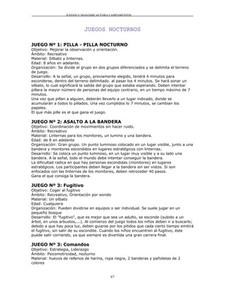 JUEGOS Y DIANÁMICAS PARA CAMPAMENTOS




                            JUEGOS NOCTURNOS

JUEGO Nº 1: PILLA - PILLA NOCTURNO
Objetivo: Mejorar la observación y orientación.
Ámbito: Recreativo
Material: Silbato y linternas.
Edad: 8 años en adelante.
Organización: Se divide el grupo en dos grupos diferenciados y se delimita el terreno
de juego.
Desarrollo: A la señal, un grupo, previamente elegido, tendrá 4 minutos para
esconderse, dentro del terreno delimitado. al pasar los 4 minutos. Se hará sonar un
silbato, lo cual significará la salida del grupo que estaba esperando. Deben intentar
pillara la mayor número de personas del equipo contrario, en un tiempo máximo de 7
minutos.
Una vez que pillan a alguien, deberán llevarlo a un lugar indicado, donde se
acumularán a todos lo pillados. Una vez cumplidos lo 7 minutos, se cambian los
papeles.
El que más pille es el que gana el juego.

JUEGO Nº 2: ASALTO A LA BANDERA
Objetivo: Coordinación de movimientos sin hacer ruido.
Ámbito: Recreativo
Material: Linternas para los monitores, un lumino y una bandera.
Edad: de 8 en adelante
Organización: Gran grupo. Un punto luminoso colocado en un lugar visible, junto a una
bandera y monitores escondidos en lugares estratégicos con linternas.
Desarrollo: Se coloca un punto luminoso, en un lugar muy visible y a su lado una
bandera. A la señal, todo el mundo debe intentar conseguir la bandera.
La dificultad radica en que hay personas escondidas (monitores) en lugares
estratégicos. Los participantes deben llegar a la bandera sin ser vistos. Si son
enfocados con las linternas de los monitores, deben retroceder 40 pasos.
Gana el que consiga la bandera.

JUEGO Nº 3: Fugitivo
Objetivo: Coger al fugitivo
Ámbito: Recreativo, Orientación por sonido
Material: Un silbato
Edad: Cualquiera
Organización: Pueden dividirse en equipos o ser individual. Se suele jugar en un
pequeño bosque
Desarrollo: El "fugitivo", que es mejor que sea un adulto, se esconde (subido a un
árbol, en unos arbustos,...). Al comienzo del juego todos los niños deben ir a buscarlo;
debido a que hay poca luz, deben guiarse por los pitidos que cada cierto tiempo emitirá
el fugitivo, sin salir de su escondite. Cuando los niños encuentren al fugitivo, éste
puede salir corriendo, ya que siempre es divertida una gran carrera final.

JUEGO Nº 3: Comandos
Objetivo: Estrategia, Liderazgo
Ámbito: Psicomotricidad, nocturno
Material: huevos de rellenos de harina, ropa negra, 2 banderas y pañoletas de 2
colores


                                           67
 