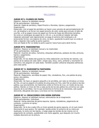 JUEGOS Y DIANÁMICAS PARA CAMPAMENTOS




                                      TALLERES
JUEGO Nº1: FLORES DE PAPEL
Objetivo: Mejorar la habilidad manual
Nº de participantes: Individual.
Material: Papel de periódico, Papel Pinocho o Revistas, tijeras y pegamento.
Organización:
Desarrollo: Con el papel de periódico se hacen unos canutos de aproximadamente 20
cm. de longitud y se forran con papel pinocho de color verde para simular el tallo de
una flor, a él se pegan trozos de papel con forma de hojas de diferentes tamaños.
Se corta un rectángulo de papel de 6 x 20 cm. y se enrolla al rededor del tallo
(dejando sobresalir este ligeramente) se pega el extremo del rectángulo a él
procurando formar una especie de cono, es decir, ajustando la parte que va unida al
tallo y dejando más suelta la parte superior.
Una vez fijada la flor se dobla la parte superior hacia fuera para darle forma.

JUEGO Nº2: MARIONETAS
Objetivo: Mejorar la habilidad manual y la creatividad.
Nº de participantes: Individual.
Material: Guantes de Látex, Cartulina, etiquetas adhesivas, pedazos de tela, pinturas,
tijeras y pegamento.
Organización:
Desarrollo: En los dedos del guante los niños elaborarán una familia de ratones. Las
partes de la cabeza de cada ratón: orejas ojos, boca, nariz, pintarán y recortarán en
cartulina y las pegarán en cada dedo. También pueden utilizarse etiquetas adhesivas
para esta parte.

JUEGO Nº 3: MARIONETA FANTASMA
Objetivo: Mejorar la habilidad manual..
Nº de participantes: Individual.
Material: Pegamento, servilleta de papel, hilo, rotuladores, fixo, una pelota de ping
pong y dos palitos.
Organización:
Desarrollo: Se hace un agujero pequeño a la servilleta, por esta se introduce un trozo
de hilo, el cual se pegará a la pelota de ping pong con fixo, este hilo se atará a los dos
palitos, que previamente, los habremos unido en forma de cruz, en medio de los dos
palitos. Atando un trozo de hilo a cada punta de los dos palitos los uniremos con cada
esquina de la servilleta. Con lo que tendremos la forma de la marioneta, solo queda
decorarla, dibujando dos ojos y una boca con los rotuladores.

JUEGO Nº 4: CREACIONES CON GOMA ESPUMA
Objetivo: Mejorar la habilidad manual, estimulación de la imaginación
Nº de participantes: Individual.
Material: Varias planchas de goma espuma, tijeras, rotuladores, pegamento de
contacto, y pintura en spray.
Organización:
Desarrollo: Se le da a cada niño un trozo grande de goma espuma, en el cual creará
libremente lo que quiera. Por ejemplo: puede pintar el contorno de su mano por
duplicado, lo corta con las tijeras, y luego pega los bordes de las manos con el
pegamento de contacto, quedándole una mano gigante, que después con mucho
cuidado decorará con la pintura.


                                            69
 