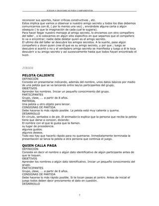 JUEGOS Y DIANÁMICAS PARA CAMPAMENTOS



reconocer sus aportes, hacer críticas constructivas , etc.
Estos implica que vamos a observar a nuestro amigo secreto y todos los días debemos
comunicarnos con él, ( por lo menos una vez) , enviándole alguna carta o algún
obsequio ( lo que la imaginación de cada cual le sugiera).
Para hacer llegar nuestro mensaje al amigo secreto, lo enviamos con otro compañero
del taller , o lo colocamos en algún sitio especifico en que sepamos que el compañero
lo va a encontrar; nadie debe delatar quien es el amigo secreto.
El ultimo día del taller se descubre los amigos secretos. A la suerte, pasa algún
compañero y dicen quien cree él que es su amigo secreto, y por que ; luego se
descubre si acertó o no y el verdadero amigo secreto se manifiesta y luego a él le toca
descubrir a su amigo secreto y así sucesivamente hasta que todos hayan encontrado el
suyo.




JUEGOS

PELOTA CALIENTE
DEFINICIÓN
Consiste en presentarse indicando, además del nombre, unos datos básicos por medio
de una pelota que se va lanzando entre las/os participantes del grupo.
OBJETIVOS
Aprender los nombres. Iniciar un pequeño conocimiento del grupo.
PARTICIPANTES
Grupo, clase, ... a partir de 8 años.
MATERIAL
Una pelota u otro objeto para lanzar.
CONSIGNAS DE PARTIDA
Debe hacerse lo más rápido posible. La pelota está muy caliente y quema.
DESARROLLO
En círculo, sentados o de pie. El animador/a explica que la persona que reciba la pelota
tiene que darse a conocer, diciendo:
El nombre con el que le gusta que la llamen.
su lugar de procedencia.
algunos gustos.
algunos deseos.
Todo eso hay que hacerlo rápido para no quemarse. Inmediatamente terminada la
presentación se lanza la pelota a otra persona que continúa el juego.

QUIEN CALLA PAGA
DEFINICIÓN
Consiste en decir el nombre o algún dato identificativo de algún participante antes de
que te toquen.
OBJETIVOS
Aprender los nombres o algún dato identificativo. Iniciar un pequeño conocimiento del
grupo.
PARTICIPANTES
Grupo, clase, ... a partir de 8 años.
CONSIGNAS DE PARTIDA
Debe hacerse lo más rápido posible. Si te tocan pasas al centro. Antes de inicial el
juego todos deben decir previamente el dato en cuestión.
DESARROLLO



                                           7
 