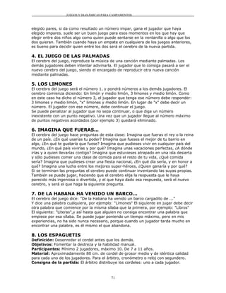 JUEGOS Y DIANÁMICAS PARA CAMPAMENTOS



elegido pares, si da como resultado un número impar, gana el jugador que haya
elegido impares. suele ser un buen juego para esos momentos en los que hay que
elegir entre dos niños algo como quien puede sentarse en la ventanilla o algo que los
dos quieran. También cuando haya un empate en cualquiera de los juegos anteriores,
es bueno para decidir quien entre los dos será el cerebro de la nueva partida.

4. EL JUEGO DE LAS PALMADAS
El cerebro del juego, reproduce la música de una canción mediante palmadas. Los
demás jugadores deben intentar adivinarla. El jugador que lo consiga pasará a ser el
nuevo cerebro del juego, siendo el encargado de reproducir otra nueva canción
mediante palmadas.

5. LOS LIMONES
El cerebro del juego será el número 1, y pondrá números a los demás jugadores. El
cerebro comienza diciendo: Un limón y medio limón, 3 limones y medio limón. Como
en este caso ha dicho el número 3, el jugador que tenga ese número debe responder:
3 limones y medio limón, "x" limones y medio limón. En lugar de "x" debe decir un
número. El jugador con ese número, debe continuar el juego.
Se puede penalizar al jugador que no sepa continuar, o que diga un número
inexistente con un punto negativo. Una vez que un jugador llegue al número máximo
de puntos negativos acordados (por ejemplo 3) quedará eliminado.

6. IMAGINA QUE FUERAS...
El cerebro del juego hace preguntas de esta clase: Imagina que fueras el rey o la reina
de un país. ¿En qué usarías tu poder? Imagina que fueses el mejor de tu barrio en
algo, ¿En qué te gustaría que fuese? Imagina que pudieses vivir en cualquier país del
mundo, ¿En qué país vivirías y por qué? Imagina unas vacaciones perfectas, ¿A dónde
irías y a quien llevarías contigo? Imagina que estuvieses atrapado en una isla desierta
y sólo pudieses comer una clase de comida para el resto de tu vida, ¿Qué comida
sería? Imagina que pudieses crear una fiesta nacional, ¿En qué día sería, y en honor a
qué? Imagina una lucha entre los mejores super-héroes, ¿Quien ganaría y por qué?
Si se terminan las preguntas el cerebro puede continuar inventando las suyas propias.
También se puede jugar, haciendo que el cerebro elija la respuesta que le haya
parecido más ingeniosa o divertida, y el que haya dado esa respuesta, será el nuevo
cerebro, y será el que haga la siguiente pregunta.

7. DE LA HABANA HA VENIDO UN BARCO...
El cerebro del juego dice: "De la Habana ha venido un barco cargadito de ..."
Y dice una palabra cualquiera, por ejemplo: "Limones" El siguiente en jugar debe decir
otra palabra que comience por la misma sílaba que la primera, por ejemplo: "Libros"
El siguiente: "Literas",y así hasta que alguien no consiga encontrar una palabra que
empiece por esa sílaba. Se puede jugar poniendo un tiempo máximo, pero en mis
experiencias, no ha sido nunca necesario, porque cuando un jugador tarda mucho en
encontrar una palabra, es él mismo el que abandona.

8. LOS ESPAGUETIS
Definición: Desenredar el cordel antes que los demás.
Objetivos: Fomentar la destreza y la habilidad manual.
Participantes: Mínimo 2 jugadores, máximo 10. De 7 a 11 años.
Material: Aproximadamente 80 cm. de cordel de grosor medio y de idéntica calidad
para cada uno de los jugadores. Para el árbitro, cronómetro o reloj con segundero.
Consigna de la partida: El árbitro distribuye los cordeles: uno a cada jugador.



                                          71
 