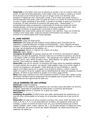 JUEGOS Y DIANÁMICAS PARA CAMPAMENTOS



Desarrollo: A una señal, cada uno se esfuerza en anudar y liar su cordel lo mejor que
puede. Al cabo de treinta segundos, nueva señal. Cada uno pasa su cordel a su vecino
de la derecha (o de enfrente para los que no tengan vecino a la derecha). Éste
prosigue el trabajo tan bien comenzado, anuda, y lía lo mejor que puede. Quince o
treinta segundos más tarde, cada uno pasa de nuevo a su vecino el cordel que tiene en
la mano, y sigue anudando el que recibe; y siempre a la señal, lo pasa a su vecino de
la derecha. En este momento el conductor del juego grita: "¡Desenredad!", e
inmediatamente todos se apresuran a desenredar el cordel que acaban de recibir.
Resulta ganador el primero que desenreda el cordel que acaban de recibir. Para
aumentar el interés, se puede pedir una prenda al último jugador.
Variante: Este juego puede jugarse por equipos o por asientos. Cada uno enreda los
cordeles como mejor sabe. Luego los equipos intercambian sus cordeles; y el que
primero lo ha desenredado todo resulta ganador.

9. ¿HAS VISTO?
Definición: Juego de observación.
Objetivos: Este juego permite explicar ciertas palabras poco conocidas por los
pequeños, y hacerles descubrir el objeto correspondiente : noria, máquina forrajera,
trilladora. También les brinda la ocasión de aprende a distinguir desde lejos, un campo
de trigo, las remolachas de las patatas, etc..
Participantes: Mínimo 3, máximo 16, a partir de 6 años.
Material: Papel, lápices.
Consignas de partida: Se prepara antes de salir (o durante una parada en alguna
Estación) una serie de papelitos, llevando cada uno un nombre de persona, de animal
o de objeto visible a lo largo del trayecto : niño saludando a los viajeros, señora en la
ventana, perro, vaca, almiar de paja o heno, árbol abatido, río, iglesia, camión en
marcha, carro tirado por caballo, arado, tractor, etc..
Desarrollo: Una vez en marcha, el conductor del juego coloca los papelitos doblados
en cuatro dentro de una gorra. Los mezcla. Cada jugador coge uno o varios, según el
número de jugadores y de papeles. Todos observan por las ventanillas y, cuando
alguno ve el objeto escrito en su papel, se lo enseña al árbitro y vuelve a meter el
papel en la gorra. El primer jugador que se desembaraza de todos sus papelitos resulta
ganador. El último al que todavía le quedan en la mano, paga prenda.
Nota: Este juego mantiene a los niños tranquilos durante un buen rato, habida cuenta
del tiempo necesario para la preparación de los papeles que se puede hacer en común,
de acuerdo con las sugerencias de cada uno.

10.LA CARRERA DE LAS LETRAS
Definición: Juego de palabras
Objetivos: Formar palabras que empiecen por una letra, parta ello deben ver primero
el objeto. Desarrollar la capacidad de observación y el dominio del lenguaje.
Participantes: Mínimo 2, máximo 10, a partir de 9 años.
Materiales: - - - - - - - - - - -
Consignas de partida: El árbitro tiene que vigilar atentamente las repeticiones, ya
que los niños, preocupados en la busca, no se acuerdan siempre de lo que ya se ha
dicho.
Desarrollo: Se elige (o se saca a suertes) una letra muy usual. Evitar las letras raras
como K, Ñ, W, X, Y, Z. A una señal dada por el árbitro, los jugadores miran por los
cristales, y gritan el nombre de todo lo que ven, cuyo nombre empieza por la letra
elegida (caballo, colina, arado, cisterna, etc..). No se debe señalar un objeto que haya
sido nombrado. Se suma un punto por objeto designado. Se restan dos puntos por
repetición de objeto ya



                                           72
 