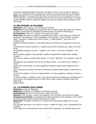 JUEGOS Y DIANÁMICAS PARA CAMPAMENTOS



nombrado. Resulta ganador el primero que llega a cinco (o diez o quince, según el
humor y la costumbre de los jugadores). cada uno cuenta sus puntos con los dedos.
Nota: Abandonar el juego antes de cansar la atención de los más pequeños, de los
menos dotados, o de los mal situados (de diez minutos a una media hora). Si al cabo
de este tiempo nadie ha obtenido todavía 5 puntos, se designa como ganador al que
suma más.

11.DELETREAD LA PALABRA
Definición: Este juego es una variante del anterior.
Objetivos: Formar palabras que empiecen por una letra, para ello deben ver primero
el objeto. Desarrollar la capacidad de observación y el dominio del lenguaje.
Participantes: Mínimo 2, máximo 10, a partir de 9 años.
Desarrollo: Se elige una palabra compuesta por tantas o más letras que número de
jugadores. Por ejemplo: si hay 9 jugadores. Por ejemplo: si hay 9 letras, se podrá
elegir "cocodrilo", palabra que tiene 9 letras, o "coleccionador", que tiene 13, o
cualquier otra
palabra de más de 8 letras. A una señal dada por el árbitro, los jugadores miran por
los
cristales para intentar descubrir un objeto cuyo nombre empiece por cada una de las
letras
de la palabra elegida. Uno dice: "caballo", otro "olivo", un tercero "labrador" , etc.,
hasta
que la palabra elegida "coleccionador" quede completamente deletreada. Resulta
evidente
que hay que seguir el orden de las letras; y no decir "labrador", por ejemplo, antes de
que
las palabras que empiecen por las dos primeras letras - en nuestro caso "caballo" y
"olivo" -
hayan sido encontradas. Si varios jugadores nombran objetos que empiecen por la
misma
letra, únicamente cuenta el primero nombrado (excepto, desde luego, si esta letra es
doble
en la misma palabra: dos C en "coleccionador"). Si dos jugadores nombran al mismo
tiempo
un mismo objeto, se produce nula, y hay que encontrar otro objeto que empiece por la
misma letra. Los jugadores que no hayan dicho nada cuando la palabra haya sido
deletreada
pagan penda.

12. LA MONEDA QUE CORRE
Definición: Juego de habilidad.
Objetivos: Fomentar la habilidad y la destreza manual.
Participantes: Mínimo 4, máximo 20, a partir de 8 años.
Material: Una moneda. Cuanto más pequeña es la moneda, más difícil es el juego.
Consignas de partida: Los jugadores se hallan sentados en los asientos, con la mano
derecha colocada, palma hacia arriba sobre la rodilla.
Desarrollo: El jugador sentado en el extremo de cada asiento coloca en su mano
derecha
una moneda que pasa a sus vecino si cerrar ni doblar la mano, sino, impulsándola con
la palma
hacia abajo en la mano derecha de su vecino de la izquierda. La moneda pasa así en




                                          73
 