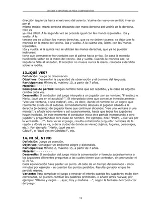 JUEGOS Y DIANÁMICAS PARA CAMPAMENTOS



dirección izquierda hasta el extremo del asiento. Vuelve de nuevo en sentido inverso
por el
mismo medio: mano derecha chocando con mano derecha del vecino de la derecha.
Esto es
ya más difícil. A la segunda vez se procede igual con las manos izquierdas. Ida y
vuelta. A la
tercera vez se utilizan las manos derechas, que ya no deben tocarse: se deja caer la
moneda en la mano del vecino. Ida y vuelta. A la cuarta vez, ídem, con las manos
izquierdas.
Ida y vuelta. A la quinta vez se utilizan las manos derechas, que ya no pueden
inclinarse:
tiene que permanecer horizontales con al palma hacia arriba. Se pasa la moneda
haciéndola saltar en la mano del vecino. Ida y vuelta. Cuando la moneda cae, se
imputa la falta al lanzador. El receptor no mueve nunca la mano, colocada extendida
sobre la rodilla.

13.¿QUÉ VES?
Definición: Juego de observación.
Objetivos: Desarrollar la capacidad de observación y el dominio del lenguaje.
Participantes: Mínimo 6, máximo 10, a partir de 7 años.
Material: - - - - - - - -
Consignas de partida: Ningún nombre tiene que ser repetido, y la clase de objetos
cambia cada vez.
Desarrollo: El conductor del juego interpela a un jugador por su nombre: "Francisco o
María, ¿qué ves en el autobús? ". El interpelado tiene que contestar inmediatamente :
"Veo una ventana, o una maleta", etc., es decir, dando el nombre de un objeto que
realmente exista en el autobús. Inmediatamente después el jugador situado a la
derecha (o delante) del jugador tiene que continuar diciendo: "veo una ventana y una
maleta", y añadir otro nombre y así sucesivamente, hasta que todos los jugadores
hayan hablado. En este momento el conductor inicia otra partida interpelando a otro
jugador y preguntándole otra clase de nombre. Por ejemplo, dirá: "Pedro, ¿qué ves por
la ventanilla....?". Para variar el juego, resulta entretenido preguntar nombres de la
región a dónde se va, o de la ciudad de donde se viene( objetos, lugares, personajes,
etc.). Por ejemplo: "María, ¿qué ves en
Cádiz?", o "¿qué ves en Córdoba?", etc.

14. NI SÍ, NI NO
Definición: Juego de atención.
Objetivos: Conseguir un ambiente alegre y distendido.
Participantes: Mínimo 2, máximo 15, a partir de 7 años.
Material: - - - - - - - -
Desarrollo: El conductor del juego inicia la conversación y formula sucesivamente a
los jugadores diferentes preguntas a las cuales tienen que contestar, sin pronunciar ni
sí, ni no.
Cada equivocación hace perder un punto. Al cabo de un tiempo determinado - cinco
minutos por ejemplo - se cuentan los puntos perdidos. Resulta ganador el que ha
perdido menos.
Variante: Para complicar el juego o renovar el interés cuando los jugadores están bien
entrenados, se pueden cambiar las palabras prohibidas, o añadir otras nuevas; por
ejemplo: "Blanco y negro...., ayer, hoy y mañana....", según la fantasía del conductor
del juego.




                                          74
 