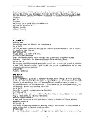 JUEGOS Y DIANÁMICAS PARA CAMPAMENTOS



6 participantes en círculo y uno en el centro. El animador/a da el nombre de una
persona del circulo, esta debe decir el nombre de otro antes de ser tocada por la que
este en el centro y así sucesivamente. En caso de ser tocado antes de responder pasa
al centro.
NOTAS
Variantes:
el nombre con el que le gusta que la llamen.
su lugar de procedencia.
algunos gustos.
algunos deseos.




EL ESPEJO
DEFINICIÓN
Consiste en imitar las acciones del compañero/a.
OBJETIVOS
Percibir la imagen que damos a los demás. Conocimiento del esquema y de la imagen
corporal interna y externa.
PARTICIPANTES
Grupo, clase, ... a partir de 6 años.
CONSIGNAS DE PARTIDA
Debe hacerse lentamente en un principio para que nuestro compañero pueda
imitarnos. Intentar que los movimientos sean lo más iguales posibles.
DESARROLLO
Por parejas, desde la posición de sentados uno dirige y el otro hace de espejo, primero
a nivel facial, después también con el tronco y los brazos. Luego desde de pie con todo
el cuerpo. Cambiar de papeles.
VARIANTES
Hacerlo a distancia.

ME PICA
DEFINICIÓN
Cada persona tiene que decir su nombre y a continuación un lugar donde le pica: "Soy
Juan y me pica la boca". A continuación el siguiente tiene que decir como se llamaba al
anterior, y decir dónde le picaba. Él también dice su nombre y donde le pica y así
sucesivamente hasta la última persona. El último tiene que decir desde el primero, los
nombres de cada persona y dónde les picaba.
OBJETIVOS
Aprender los nombres, presentación y distensión.
PARTICIPANTES
Desde tres o cuatro personas hasta 30. Mientras más, más divertido es y más memoria
hay que desarrollar. La edad es indiferente.
CONSIGNAS DE PARTIDA
Hablar bien alto para que todo el mundo se entere, y al decir que te pica, hacerlo
también con gestos.
DESARROLLO
Uno a uno van diciendo su nombre y lo que les pica, y el nombre y lo que le picaba a
cada persona que ha hablado antes que ellos.
EVALUACIÓN
Se verá si la gente se ha quedado con algún nombre de los que desconocía al principio


                                           8
 