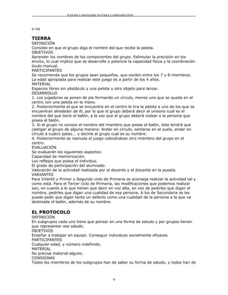 JUEGOS Y DIANÁMICAS PARA CAMPAMENTOS



o no

TIERRA
DEFINICIÓN
Consiste en que el grupo diga el nombre del que recibe la pelota.
OBJETIVOS
Aprender los nombres de los componentes del grupo. Estimular la precisión en los
envíos, lo cual implica que se desarrolle o potencie la capacidad física y la coordinación
óculo-manual.
PARTICIPANTES
Se recomienda que los grupos sean pequeños, que oscilen entre los 7 u 8 miembros.
La edad apropiada para realizar este juego es a partir de los 4 años.
MATERIAL
Espacios libres sin obstáculo y una pelota u otro objeto para lanzar.
DESARROLLO
1. Los jugadores se ponen de pie formando un círculo, menos uno que se queda en el
centro con una pelota en la mano.
2. Posteriormente el que se encuentra en el centro le tira la pelota a uno de los que se
encuentran alrededor de él, por lo que el grupo deberá decir al unísono cual es el
nombre del que tiene el balón, a la vez que el grupo deberá rodear a la persona que
posea el balón.
3. Si el grupo no conoce el nombre del miembro que posee el balón, éste tendrá que
castigar al grupo de alguna manera: Andar en círculo, sentarse en el suelo, andar en
círculo a cuatro patas... y decirle al grupo cual es su nombre.
4. Posteriormente se reanuda el juego colocándose otro miembro del grupo en el
centro.
EVALUACIÓN
Se evaluarán los siguientes aspectos:
Capacidad de memorización.
Los reflejos que posea el individuo.
El grado de participación del alumnado.
Valoración de la actividad realizada por el docente y el discente en la puesta.
VARIANTES
Para Infantil y Primer y Segundo ciclo de Primaria se aconseja realizar la actividad tal y
como está. Para el Tercer ciclo de Primaria, las modificaciones que podemos realizar
son, en cuanto a lo que tienen que decir en voz alta, en vez de pedirles que digan el
nombre, pedirles que digan una cualidad de esa persona. A los de Secundaria se les
puede pedir que digan tanto un defecto como una cualidad de la persona a la que va
destinada el balón, además de su nombre.

EL PROTOCOLO
DEFINICIÓN
En subgrupos cada uno tiene que pensar en una forma de saludo y por grupos tienen
que representar ese saludo.
OBJETIVOS
Enseñar a trabajar en equipo. Conseguir individuos socialmente eficaces.
PARTICIPANTES
Cualquier edad, y número indefinido.
MATERIAL
No precisa material alguno.
CONSIGNAS
Todos los miembros de los subgrupos han de saber su forma de saludo, y todos han de



                                            9
 