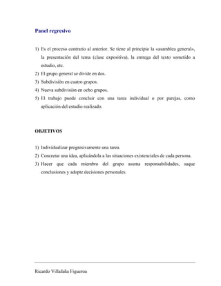 Panel regresivo 
1) Es el proceso contrario al anterior. Se tiene al principio la «asamblea general», 
la presentación del tema (clase expositiva), la entrega del texto sometido a 
estudio, etc. 
2) El grupo general se divide en dos. 
3) Subdivisión en cuatro grupos. 
4) Nueva subdivisión en ocho grupos. 
5) El trabajo puede concluir con una tarea individual o por parejas, como 
aplicación del estudio realizado. 
OBJETIVOS 
1) Individualizar progresivamente una tarea. 
2) Concretar una idea, aplicándola a las situaciones existenciales de cada persona. 
3) Hacer que cada miembro del grupo asuma responsabilidades, saque 
conclusiones y adopte decisiones personales. 
Ricardo Villafaña Figueroa 
 