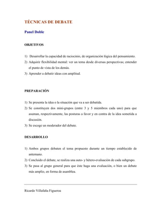TÉCNICAS DE DEBATE 
Panel Doble 
OBJETIVOS 
1) Desarrollar la capacidad de raciocinio, de organización lógica del pensamiento. 
2) Adquirir flexibilidad mental: ver un tema desde diversas perspectivas; entender 
el punto de vista de los demás. 
3) Aprender a debatir ideas con amplitud. 
PREPARACIÓN 
1) Se presenta la idea o la situación que va a ser debatida. 
2) Se constituyen dos mini-grupos (entre 3 y 5 miembros cada uno) para que 
asuman, respectivamente, las posturas a favor y en contra de la idea sometida a 
discusión. 
3) Se escoge un moderador del debate. 
DESARROLLO 
1) Ambos grupos debaten el tema propuesto durante un tiempo establecido de 
antemano. 
2) Concluido el debate, se realiza una auto- y hétero-evaluación de cada subgrupo. 
3) Se pasa al grupo general para que éste haga una evaluación, o bien un debate 
más amplio, en forma de asamblea. 
Ricardo Villafaña Figueroa 
 