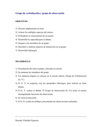 Grupo de verbalización y grupo de observación 
OBJETIVOS 
1) Discutir ampliamente un tema. 
2) Aclarar los múltiples aspectos del mismo. 
3) Profundizar el conocimiento de un asunto. 
4) Desarrollar la capacidad para el debate. 
5) Integrar a los miembros de un grupo. 
6) Descubrir y analizar aspectos de interacción en un grupo. 
7) Desarrollar liderazgos. 
DESARROLLO 
1) Presentación del tema al grupo, colocado en círculo. 
2) Se numeran los miembros del grupo. 
3) Los números impares se colocan en el círculo interno -Grupo de Verbalización 
(G. V.) 
4) El G. V. se organiza, con los apropiados liderazgos, para realizar un buen 
debate. 
5) El G. V. realiza el debate. El Grupo de observación (G. O.) asiste al mismo 
desempeñando funciones de observación. 
6) Se cierra la discusión. 
7) El G. O. evalúa los trabajos, presentando las observaciones realizadas. 
Ricardo Villafaña Figueroa 
 