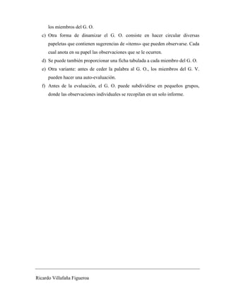 los miembros del G. O. 
c) Otra forma de dinamizar el G. O. consiste en hacer circular diversas 
papeletas que contienen sugerencias de «items» que pueden observarse. Cada 
cual anota en su papel las observaciones que se le ocurren. 
d) Se puede también proporcionar una ficha tabulada a cada miembro del G. O. 
e) Otra variante: antes de ceder la palabra al G. O., los miembros del G. V. 
pueden hacer una auto-evaluación. 
f) Antes de la evaluación, el G. O. puede subdividirse en pequeños grupos, 
donde las observaciones individuales se recopilan en un solo informe. 
Ricardo Villafaña Figueroa 
 