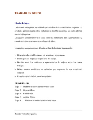 TRABAJO EN GRUPO 
Lluvia de ideas 
La lluvia de ideas puede ser utilizada para nutrirse de la creatividad de su grupo. Lo 
ayudará a generar muchas ideas o alternativas posibles a partir de las cuales adoptar 
una decisión grupal. 
Los equipos utilizan la lluvia de ideas como una herramienta para lograr consenso y 
cuando necesitan generar un gran número de ideas. 
Los equipos y departamentos deberían utilizar la lluvia de ideas cuando: 
• Determinen las posibles causas y/o soluciones a problemas. 
• Planifiquen las etapas de un proyecto del equipo. 
• Decidan sobre los problemas u oportunidades de mejoras sobre los cuales 
trabajar. 
• Deben tomarse decisiones no rutinarias que requieran de una creatividad 
especial. 
• El equipo quiere incluir todas las opciones. 
DESARROLLO 
Etapa 1: Preparar la sesión de la lluvia de ideas 
Etapa 2: Generar ideas. 
Etapa 4: Crear filtros. 
Etapa 5: Aplicar filtros. 
Etapa 6: Finalizar la sesión de la lluvia de ideas. 
Ricardo Villafaña Figueroa 
 