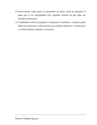 6) Sucesivamente, cada grupo va presentando de forma verbal las preguntas al 
grupo que le ha correspondido Este responde, tratando de que todos sus 
miembros tomen parte. 
7) Completado el turno de preguntas y respuestas, el facilitador o ponente puede 
añadir las aclaraciones u observaciones que considere oportunas. A continuación 
se evalúa el trabajo realizado y se concluye 
Ricardo Villafaña Figueroa 
 
