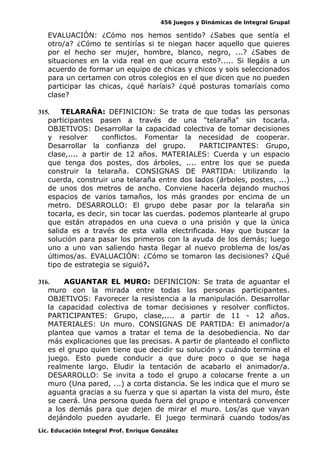 456 Juegos y Dinámicas de Integral Grupal 
EVALUACIÓN: ¿Cómo nos hemos sentido? ¿Sabes que sentía el 
otro/a? ¿Cómo te sentirías si te niegan hacer aquello que quieres 
por el hecho ser mujer, hombre, blanco, negro, ...? ¿Sabes de 
situaciones en la vida real en que ocurra esto?..... Si llegáis a un 
acuerdo de formar un equipo de chicas y chicos y sois seleccionados 
para un certamen con otros colegios en el que dicen que no pueden 
participar las chicas, ¿qué haríais? ¿qué posturas tomaríais como 
clase? 
315. TELARAÑA: DEFINICION: Se trata de que todas las personas 
participantes pasen a través de una "telaraña" sin tocarla. 
OBJETIVOS: Desarrollar la capacidad colectiva de tomar decisiones 
y resolver conflictos. Fomentar la necesidad de cooperar. 
Desarrollar la confianza del grupo. PARTICIPANTES: Grupo, 
clase,.... a partir de 12 años. MATERIALES: Cuerda y un espacio 
que tenga dos postes, dos árboles, .... entre los que se pueda 
construir la telaraña. CONSIGNAS DE PARTIDA: Utilizando la 
cuerda, construir una telaraña entre dos lados (árboles, postes, ...) 
de unos dos metros de ancho. Conviene hacerla dejando muchos 
espacios de varios tamaños, los más grandes por encima de un 
metro. DESARROLLO: El grupo debe pasar por la telaraña sin 
tocarla, es decir, sin tocar las cuerdas. podemos plantearle al grupo 
que están atrapados en una cueva o una prisión y que la única 
salida es a través de esta valla electrificada. Hay que buscar la 
solución para pasar los primeros con la ayuda de los demás; luego 
uno a uno van saliendo hasta llegar al nuevo problema de los/as 
últimos/as. EVALUACIÓN: ¿Cómo se tomaron las decisiones? ¿Qué 
tipo de estrategia se siguió?. 
316. AGUANTAR EL MURO: DEFINICION: Se trata de aguantar el 
muro con la mirada entre todas las personas participantes. 
OBJETIVOS: Favorecer la resistencia a la manipulación. Desarrollar 
la capacidad colectiva de tomar decisiones y resolver conflictos. 
PARTICIPANTES: Grupo, clase,.... a partir de 11 - 12 años. 
MATERIALES: Un muro. CONSIGNAS DE PARTIDA: El animador/a 
plantea que vamos a tratar el tema de la desobediencia. No dar 
más explicaciones que las precisas. A partir de planteado el conflicto 
es el grupo quien tiene que decidir su solución y cuándo termina el 
juego. Esto puede conducir a que dure poco o que se haga 
realmente largo. Eludir la tentación de acabarlo el animador/a. 
DESARROLLO: Se invita a todo el grupo a colocarse frente a un 
muro (Una pared, ...) a corta distancia. Se les indica que el muro se 
aguanta gracias a su fuerza y que si apartan la vista del muro, éste 
se caerá. Una persona queda fuera del grupo e intentará convencer 
a los demás para que dejen de mirar el muro. Los/as que vayan 
dejándolo pueden ayudarle. El juego terminará cuando todos/as 
Lic. Educación Integral Prof. Enrique González 
 