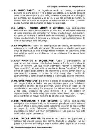 456 Juegos y Dinámicas de Integral Grupal 
24. EL MONO SABIO: Los jugadores están en circulo, la primera 
persona se pone de pie y va a tocar un objeto, la segunda persona 
debe tocar ese objeto y otro más, la tercera persona toca el objeto 
del primero, del segundo y el de él, y así las demás personas. Al 
tiempo que se tocan los objetos se nombran en voz alta. (también 
puede hacerse con nombres en lugar de objetos). 
25. 1 LIMON, MEDIO LIMÓN X LIMONES: Los participantes 
sentados en circulo se enumeran en voz alta, el animador empieza 
el juego diciendo por ejemplo: “un limón, medio limón , 6 limones”. 
Así pues, el numero 6 deberá decir de inmediato y rápidamente, un 
limón, medio limón, 6 limones y x limones, y así sucesivamente. El 
que se equivoque sale del juego. 
26. LA ORQUESTA: Todos los participantes en circulo, se nombra un 
voluntario el cual sale del grupo. Se nombra a alguien para que 
dirija la orquesta, lo que el haga todos lo hacen, el voluntario tiene 
que adivinar quien es el director, si se equivoca tres veces tiene 
penitencia. 
27. APARTAMENTOS E INQUILINOS: Cada 2 participantes se 
agarran de las manos, colocándose frente a frente entre ellos se 
ubica un tercero. Los que están agarrados reciben el nombre de 
“apartamentos”; el que está al medio se llama “inquilino”. El que 
dirige el juego dice: cambio de inquilinos y estos deben dejar su 
apartamento y correr en busca de otro. Luego dice: cambio de 
apartamentos y estos deben soltarse e ir en busca de otro inquilino. 
28. OBJETOS PERDIDOS: Se divide el grupo en subgrupos. El director 
del juego invita a todos los participantes para que colaboren 
entregando objetos de uso personal. Quien dirige el juego los va 
detallando en voz alta y los muestra; los coloca sobre un escritorio 
y los tapa. Después de unos minutos (2 o 3) escoge un 
representante de cada subgrupo, estos deben tener lápiz y papel, 
ellos escribirán el mayor número de objetos que recuerden. 
29. LOS PERSONAJES Y SUS OFICIOS: A varios participantes 
escogidos con anterioridad, se le reparten papeletas con el nombre 
de algún oficio o personaje. Estos jugadores tratarán de representar 
su papel lo más fielmente posible; mediante mímicas, los 
espectadores deben adivinar correctamente. Los que no han sido 
adivinados pagan penitencia. 
30. LAS VACAS VUELAN: Se colocan en círculo los jugadores y 
colocan las manos palma con palma. Cuando el director (a) del 
juego nombra un animal que vuela, todos deben separar las manos 
Lic. Educación Integral Prof. Enrique González 
 