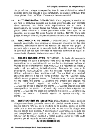 456 Juegos y Dinámicas de Integral Grupal 
otro/a afirma o niega la expresión, tras lo que el detective deberá 
explicar cómo ha llegado a esa conclusión. Se puede continuar tras 
otras pistas. EVALUACIÓN: ¿Cómo nos hemos sentido?. 
330. AUTOBIOGRAFÍA: DESARROLLO: Cada jugador/a escribe en 
un folio o cartulina durante un tiempo determinado, por ejemplo 
cinco minutos, los datos más significativos de su vida. A 
continuación, se juntan todas las fichas, se barajan y después el 
grupo debe adivinar a quien pertenece cada ficha que se va 
sacando, en las que NO debe figurar el nombre. NOTAS: Para este 
juego, es mejor que los/as participantes se conozcan mínimamente. 
331. RECONOZCO A TU ANIMAL: DESARROLLO: Todo el grupo 
sentado en círculo. Una persona se pasea por el centro con los ojos 
cerrados, sentándose sobre las rodillas de alguien del grupo. La 
persona sobre la que se ha sentado imita el sonido de un animal. Si 
la que está con los ojos cerrados la reconoce cambian de lugar. Si 
no continúa el paseo, sentándose sobre otra. 
332. FRASES INCOMPLETAS: DEFINICION: Se trata de compartir 
sentimientos en base a completar una lista de frase con el fin de 
profundizar en el conocimiento de las demás personas. Valorar el 
mundo de los sentimientos. DESARROLLO: Se reparten las hojas y 
cada cual las rellena individualmente. Después se pasa a la 
evaluación. EVALUACIÓN: ¿Nos ha costado rellenar las frases? 
¿Cómo valoramos losa sentimientos? ¿No es fácil expresarlos? 
¿Estamos atentos a los de los/as demás? NOTAS: Cuando estoy 
callado en un grupo me siento ......Cuando estoy con una persona y 
no me habla me siento ......Cuando me enfado con alguien me 
siento ......Cuando alguien se enfada conmigo me siento 
......Cuando critico a alguien me siento ......Cuando alguien que está 
conmigo llora me siento ......Cuando digo un cumplido a alguien me 
siento ......Cuando me dicen un cumplido me siento ......Cuando soy 
injusto me siento ......Cuando alguien es injusto conmigo me 
siento ...... 
333. INTERCAMBIO DE SILUETAS: DESARROLLO: Cada persona 
dibujará su silueta para ella misma, sin que las demás le vean. Esta 
silueta deberá reflejar, en la medida de lo posible, cómo se siente 
cada una en ese momento y situación. No se trata de dibujar una 
silueta bonita sino sincera. A continuación la persona es elegida por 
dos compañeros para realizar su silueta. Estas siluetas deberán 
reflejar con la mayor claridad y realce posible cómo es vista cada 
persona por el resto de los compañeros. 
JUEGOS DIRIGIDOS 
Lic. Educación Integral Prof. Enrique González 
 