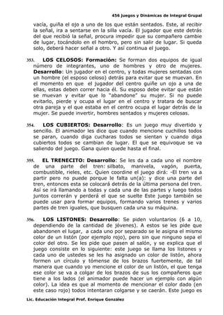 456 Juegos y Dinámicas de Integral Grupal 
vacía, guiña el ojo a uno de los que están sentados. Este, al recibir 
la señal, ira a sentarse en la silla vacía. El jugador que este detrás 
del que recibió la señal, procura impedir que su compañero cambie 
de lugar, tocándolo en el hombro, pero sin salir de lugar. Si queda 
solo, deberá hacer señal a otro. Y así continua el juego. 
353. LOS CELOSOS: Formación: Se forman dos equipos de igual 
número de integrantes, uno de hombres y otro de mujeres. 
Desarrollo: Un jugador en el centro, y todas mujeres sentadas con 
un hombre (el esposo celoso) detrás para evitar que se muevan. En 
el momento en que el jugador del centro guiñe un ojo a una de 
ellas, estas deben correr hacia él. Su esposo debe evitar que están 
se muevan y evitar que lo “abandone” su mujer. Si no puede 
evitarlo, pierde y ocupa el lugar en el centro y tratara de buscar 
otra pareja y el que estaba en el centro ocupa el lugar detrás de la 
mujer. Se puede invertir, hombres sentados y mujeres celosas. 
354. LOS CUBIERTOS: Desarrollo: Es un juego muy divertido y 
sencillo. El animador les dice que cuando mencione cuchillos todos 
se paran, cuando diga cucharas todos se sientan y cuando diga 
cubiertos todos se cambian de lugar. El que se equivoque se va 
saliendo del juego. Gana quien quede hasta el final. 
355. EL TRENECITO: Desarrollo: Se les da a cada uno el nombre 
de una parte del tren: silbato, manivela, vagón, puerta, 
combustible, rieles, etc. Quien coordine el juego dirá: -El tren va a 
partir pero no puede porque le falta un(a): y dice una parte del 
tren, entonces esta se colocará detrás de la última persona del tren. 
Así se irá llamando a todas y cada una de las partes y luego todos 
juntos correrán y perderá el que se suelte Este juego también se 
puede usar para formar equipos, formando varios trenes y varios 
partes de tren iguales, que busquen cada una su máquina. 
356. LOS LISTONES: Desarrollo: Se piden voluntarios (6 a 10, 
dependiendo de la cantidad de jóvenes). A estos se les pide que 
abandonen el lugar, a cada uno por separado se le asigna el mismo 
color de un listón (por ejemplo rojo), pero sin que ninguno sepa el 
color del otro. Se les pide que pasen al salón, y se explica que el 
juego consiste en lo siguiente: este juego se llama los listones y 
cada uno de ustedes se les ha asignado un color de listón, ahora 
formen un círculo y tómense de los brazos fuertemente, de tal 
manera que cuando yo mencione el color de un listón, el que tenga 
ese color se va a colgar de los brazos de sus los compañeros que 
tiene a los lados (el animador puede hacer un ejemplo con algún 
color). La idea es que al momento de mencionar el color dado (en 
este caso rojo) todos intentaran colgarse y se caerán. Este juego es 
Lic. Educación Integral Prof. Enrique González 
 