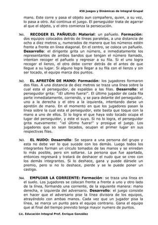 456 Juegos y Dinámicas de Integral Grupal 
mano. Este corre y pasa el objeto aun compañero, quien, a su vez, 
lo pasa a otro. Así continua el juego. El perseguidor trata de agarrar 
al que el objeto, y el otro comienza la persecución. 
361. RECOGER EL PAÑUELO: Material: un pañuelo. Formación: 
dos equipos colocados detrás de líneas paralelas, a una distancia de 
ocho a diez metros y, numerados de manera que los números estén 
frente a frente en línea diagonal. En el centro, se coloca un pañuelo. 
Desarrollo: el dirigente grita un número, e inmediatamente los 
representantes de ambos bandos que tengan el número llamado, 
intentan recoger el pañuelo y regresar a su fila. Si el uno logra 
recoger el lienzo, el otro debe correr detrás de el antes de que 
llegue a su lugar. Si alguno logra llegar a su fila con el lienzo y sin 
ser tocado, el equipo marca dos puntos. 
362. EL APRETÓN DE MANO: Formación: los jugadores formaron 
dos filas. A una distancia de diez metros se traza una línea sobre la 
cual esta el perseguidor, de espaldas a las filas. Desarrollo: el 
perseguidor grita: "¡El ultimo fuera!". El último jugador de cada fila 
parte inmediatamente, corriendo, y se para delante del perseguidor, 
uno a la derecha y el otro a la izquierda, intentando darse un 
apretón de mano. En el momento en que los jugadores pasan la 
línea sobre la cual esta el perseguidor, este basta que toque con la 
mano a uno de ellos. Si lo logra el que haya sido tocado ocupa el 
lugar del perseguidor, y este el suyo. Si no lo logra, el perseguidor 
grita nuevamente: "¡el último fuera!" y prosigue el juego. Los 
jugadores que so sean tocados, ocupan el primer lugar en sus 
respectivas filas. 
363. EL NUDO: Desarrollo: Se separa a una persona del grupo y 
esta no debe ver lo que sucede con los demás. Luego todos los 
integrantes forman un círculo tomados de las manos y se enredan 
lo más posible, pero sin soltarse. La persona que fue apartada, 
entonces regresará y tratará de deshacer el nudo que se creo con 
los demás integrantes. Si lo deshace, gana y puede dársele un 
premio, pero si no lo deshace, pierde y se le puede poner un 
castigo. 
364. EMPUJAR LA CORRIENTE: Formación: se traza una línea en 
el suelo. Los jugadores se colocan frente a frente a uno y otro lado 
de la línea, formando una corriente, de la siguiente manera: mano 
derecha, e izquierda del adversario. Desarrollo: el juego consiste 
en hacer que el adversario pise la línea divisora de los equipos, 
atrayéndolo con ambas manos. Cada vez que un jugador pisa la 
línea, se marca un punto para el equipo contrario. Gana el equipo 
que al final del tiempo previsto tenga mayor numero de puntos. 
Lic. Educación Integral Prof. Enrique González 
 