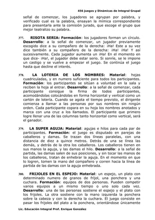 456 Juegos y Dinámicas de Integral Grupal 
señal de comenzar, los jugadores se agrupan por palabra, y 
verificado cual es la palabra, ensayan la mímica correspondiente 
para presentarla ante la comisión jurado, que escoge el grupo que 
mejor teatralizo su palabra. 
377. RISOTA SERIA: Formación: los jugadores forman un círculo. 
Desarrollo: a la señal de comenzar, un jugador previamente 
escogido dice a su compañero de la derecha: ¡Ha! Este a su vez 
dice también a su compañero de la derecha: ¡Ha! ¡Ha! Y así 
sucesivamente. Cada jugador aumenta un ¡Ha! En el momento en 
que dice- ¡Ha!, el jugador debe estar serio. Si sonríe, se le impone 
un castigo y se vuelve a empezar el juego. Se continúa el juego 
hasta que decline el interés. 
378. LA LOTERIA DE LOS NOMBRES: Material: hojas 
cuadriculadas, y en numero suficiente para todos los participantes. 
Formación: los participantes se sitúan a voluntad en la sala y 
reciben la hoja al entrar. Desarrollo: a la señal de comenzar, cada 
participante consigue la firma de todos participantes, 
acomodándolas colocándolas en forma horizontal y vertical como un 
cartón de lotería. Cuando se agota el tiempo previsto, el dirigente 
comienza a llamar a las personas por sus nombres sin ningún 
orden. Cada participante copara en su hoja los nombres anotados y 
marca con una cruz a los llamados. El participante que primero 
logre llenar una de las columnas tanto horizontal como vertical, será 
el ganador. 
379. LA SUPER AGUJA: Material: agujas e hilos para cada par de 
participantes. Formación: el juego es disputado en parejas de 
caballeros y damas. Se trazan dos líneas paralelas, con una 
distancia de diez a quince metros. Detrás de una se línea las 
demás, y detrás de la otra los caballeros. Los caballeros tienen en 
sus manos la aguja, y las damas el hilo. Desarrollo: a la señal de 
partida, las damas salen de sus posiciones, y sin tocar las manos de 
los caballeros, tratan de enhebrar la aguja. En el momento en que 
lo logren, tomen la mano del compañero y corren hacia la línea de 
partida de las damas con la aguja enhebrada. 
380. FRIJOLES EN EL ESPEJO: Material: un espejo, un plato con 
determinado numero de granos de fríjol, una ponchera y una 
cuchara. Formación: equipos de dos personas. Pueden competir 
varios equipos a un mismo tiempo o uno solo cada vez. 
Desarrollo: una de las personas sostiene el espejo y el plato con 
los frijoles. La otra sostiene con la mano izquierda la ponchera 
sobre la cabeza y con la derecha la cuchara. El juego consiste en 
pasar los frijoles del plato a la ponchera, orientándose únicamente 
Lic. Educación Integral Prof. Enrique González 
 