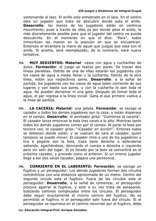 456 Juegos y Dinámicas de Integral Grupal 
sosteniendo el lazo. El anillo esta enhebrado en el lazo. En el centro 
esta un jugador que trata de descubrir donde esta el anillo. 
Desarrollo: las manos de los jugadores están en continuo 
movimiento, pues a través de ellas es por donde pasa el anillo, lo 
más discretamente posible para que el jugador del centro no pueda 
descubrirlo. En el momento en que el dice: "Para”, todos 
inmovilizan las manos en la posición en que se encuentran. 
Entonces el levantara la mano de aquel que juzgue que esta con el 
anillo. Si acierta, será reemplazado; de lo contrario, hará nueva 
tentativa. 
394. MUY SEDIENTOS: Material: vasos con agua y cucharillas de 
dulce. Formación: el juego se realiza por pares. Se trazan dos 
líneas paralelas. Detrás de una de ellas estarán los jugadores con 
los vasos de agua a medio llenar y la cucharita. Detrás de la otra 
línea, están sus respectivos pares. Desarrollo: a la señal de 
partida, los jugadores con los vasos de agua salen corriendo de sus 
lugares y van hasta sus pares, y con la cucharita le dan toda el 
agua. No pueden derramar ni una gota. Después de tomar toda el 
agua, el par regresa a la línea inicial. Gana el que primero vuelva a 
la línea de partida. 
395. LA CACERIA: Material: una pelota. Formación: se escoge el 
cazador y todos los demás jugadores son la caza, y están dispersos 
en el campo. Desarrollo: el animador grita: "Comienza la cacería". 
El cazador lanza entonces la bola tres veces a lo alto. Mientras tanto 
todos los demás jugadores corren por el campo. Al parar la bola por 
tercera vez, el cazador grita: "¡Cazador en acción!". Entones todos 
se detienen donde están, y se vuelven de cara al cazador, quien 
tampoco se puede mover. El cazador mira a uno de los jugadores y 
tira a pegarle con la bola. Caza tiene derecho a defenderse 
saltando, agachándose, desviando el cuerpo a derecha o izquierda 
pero sin salir del lugar. Si es tocado por la bola se convertirá en el 
próximo cazador, y procede como el anterior. Si un mismo jugador 
llega a ser dos veces cazador, pagara una penitencia. 
396. CORRIENTO EN EL LABERINTO: Formación; se escoge un 
fugitivo y un perseguidor. Los demás jugadores forman dos círculos 
concéntricos con una distancia aproximada de un metro. Dentro del 
segundo circulo esta el fugitivo. Fuera de los círculos esta el 
perseguidor. Desarrollo; a la señal de comenzar, el perseguidor 
procura agarrar al fugitivo, y este a su vez trata de escaparse, 
buscando caminos complicados entre los círculos. El perseguidor 
debe seguir exactamente el mismo camino del fugitivo. No es 
permitido al fugitivo ni al perseguidor salir fuera del círculo. Si el 
perseguidor se equivoca en el camino recorrido por el fugitivo, debe 
Lic. Educación Integral Prof. Enrique González 
 