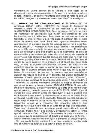 456 Juegos y Dinámicas de Integral Grupal 
voluntario. El ultimo escribe en el tablero lo que capto de la 
descripción que le dio su compañero. Se vuelve a mostrar, a todos , 
la foto, imagen... El quinto voluntario comunica al resto lo que vio 
en la foto, imagen... y lo compara con lo que el oyó de esa figura. 
403. DINAMICAS DE COMUNICACIÓN 2: INTEGRANTES: 30 
personas. LUGAR: salón. OBJETIVO: Ser capaz de distinguir la 
diferencia entre la transmisión de un mensaje y el dialogo. 
SUGERENCIAS METODOLOGICAS: En el presente ejercicio se trate 
de reproducir la descripción que hacen dos personas de una 
laminación que solo ellos ven. Pero mientras que uno se limita a 
trasmitir, el otro lo hace y a la vez pueden dialogar con el resto 
sobre lo mismo que hace. Para este ejercicio conviene tener 
reproducción en un papel grande las laminas que se van a describir. 
PROCEDIMIENTO: PRIMERA ETAPA: Cada alumno - en semicírculo 
en lo posible con una hoja de papel en blanco y lápiz. El animador 
pide un voluntario que sea bueno para la geometría. El será el 
comunicador y se sentara al centro del semicírculo, de espalda al 
resto y algo mas adelante que los demás, de modo que no vean que 
hay en el papel que tiene en las manos. REGLAS DE JUEGO: Para el 
curso: La tarea consiste en reproducir en el papel que tiene cada 
uno, lo que el alumno comunicador trasmite. Se trabajara en 
completo silencio. No mirar ni copiar lo que tiene el vecino en su 
hoja. Para el alumno emisor: debe mirar lo que hay en su papel y 
tratar de comunicar lo que ve, de manera que sus compañeros 
puedan reproducir lo que el ve y describe. No puede gesticular ni 
moverse. Cuando piense que ya esta preparado, avisa: "Empiezo", 
y una vez que concluya la descripción, debe decir. " Eso es todo", o 
" termine". El alumno voluntario devuelve la hoja al animador sin 
que otros la vean y toma asiento. SEGUNDA ETAPA. El animador 
pide otro voluntario. El nuevo voluntario se sienta en el mismo lugar 
que el primero, pero de cara al grupo. REGLAS DE JUEGO: Para el 
curso: Se trata también ahora de reproducir lo que el alumno que 
esta adelante esta viendo y describiendo. Ahora se le puede hacer 
preguntas cuando algo no se entiende. Tampoco en esta ocasión se 
debe mirar el trabajo de los otros alumnos. Para el emisor: Debe 
transcribir lo que ve y responder las preguntas sobre lo que 
describe hasta que nadie mas en el curso tenga algo que preguntar. 
Tiene que cuidarse de que no vean el papel que contiene lo que el 
comunica. Puede mirar a la gente, y preguntarles sobre la forma 
que el comunica. EVALUACION: - Se muestra la lamina numero 1 y 
se le pide que la comparen con el dibujo que cada uno ha hecho. - 
Anotar cuantos cuadros tuvieron igual o parecido al dibujo original. 
- Se muestra la lamina numero 2 y se hace lo mismo: anotar cada 
uno el numero de aciertos o so estuvo entero correcto. 
Lic. Educación Integral Prof. Enrique González 
 