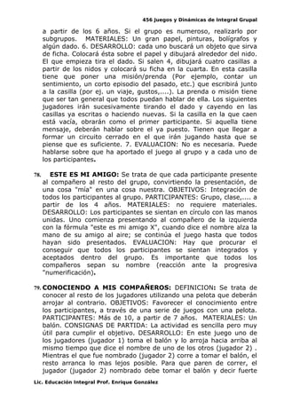 456 Juegos y Dinámicas de Integral Grupal 
a partir de los 6 años. Si el grupo es numeroso, realizarlo por 
subgrupos. MATERIALES: Un gran papel, pinturas, bolígrafos y 
algún dado. 6. DESARROLLO: cada uno buscará un objeto que sirva 
de ficha. Colocará ésta sobre el papel y dibujará alrededor del nido. 
El que empieza tira el dado. Si salen 4, dibujará cuatro casillas a 
partir de los nidos y colocará su ficha en la cuarta. En esta casilla 
tiene que poner una misión/prenda (Por ejemplo, contar un 
sentimiento, un corto episodio del pasado, etc.) que escribirá junto 
a la casilla (por ej. un viaje, gustos,....). La prenda o misión tiene 
que ser tan general que todos puedan hablar de ella. Los siguientes 
jugadores irán sucesivamente tirando el dado y cayendo en las 
casillas ya escritas o haciendo nuevas. Si la casilla en la que caen 
está vacía, obrarán como el primer participante. Si aquella tiene 
mensaje, deberán hablar sobre el ya puesto. Tienen que llegar a 
formar un circuito cerrado en el que irán jugando hasta que se 
piense que es suficiente. 7. EVALUACION: No es necesaria. Puede 
hablarse sobre que ha aportado el juego al grupo y a cada uno de 
los participantes. 
78. ESTE ES MI AMIGO: Se trata de que cada participante presente 
al compañero al resto del grupo, convirtiendo la presentación, de 
una cosa "mía" en una cosa nuestra. OBJETIVOS: Integración de 
todos los participantes al grupo. PARTICIPANTES: Grupo, clase,.... a 
partir de los 4 años. MATERIALES: no requiere materiales. 
DESARROLLO: Los participantes se sientan en círculo con las manos 
unidas. Uno comienza presentando al compañero de la izquierda 
con la fórmula "este es mi amigo X", cuando dice el nombre alza la 
mano de su amigo al aire; se continúa el juego hasta que todos 
hayan sido presentados. EVALUACION: Hay que procurar el 
conseguir que todos los participantes se sientan integrados y 
aceptados dentro del grupo. Es importante que todos los 
compañeros sepan su nombre (reacción ante la progresiva 
"numerificación). 
79. CONOCIENDO A MIS COMPAÑEROS: DEFINICION: Se trata de 
conocer al resto de los jugadores utilizando una pelota que deberán 
arrojar al contrario. OBJETIVOS: Favorecer el conocimiento entre 
los participantes, a través de una serie de juegos con una pelota. 
PARTICIPANTES: Más de 10, a partir de 7 años. MATERIALES: Un 
balón. CONSIGNAS DE PARTIDA: La actividad es sencilla pero muy 
útil para cumplir el objetivo. DESARROLLO: En este juego uno de 
los jugadores (jugador 1) toma el balón y lo arroja hacia arriba al 
mismo tiempo que dice el nombre de uno de los otros (jugador 2) . 
Mientras el que fue nombrado (jugador 2) corre a tomar el balón, el 
resto arranca lo mas lejos posible. Para que paren de correr, el 
jugador (jugador 2) nombrado debe tomar el balón y decir fuerte 
Lic. Educación Integral Prof. Enrique González 
 