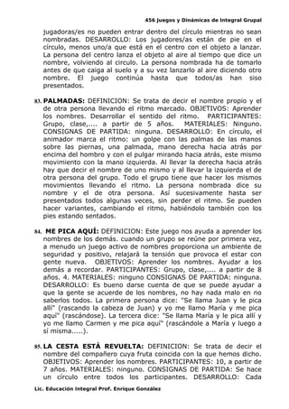 456 Juegos y Dinámicas de Integral Grupal 
jugadoras/es no pueden entrar dentro del círculo mientras no sean 
nombradas. DESARROLLO: Los jugadores/as están de pie en el 
círculo, menos uno/a que está en el centro con el objeto a lanzar. 
La persona del centro lanza el objeto al aire al tiempo que dice un 
nombre, volviendo al circulo. La persona nombrada ha de tomarlo 
antes de que caiga al suelo y a su vez lanzarlo al aire diciendo otro 
nombre. El juego continúa hasta que todos/as han siso 
presentados. 
83. PALMADAS: DEFINICION: Se trata de decir el nombre propio y el 
de otra persona llevando el ritmo marcado. OBJETIVOS: Aprender 
los nombres. Desarrollar el sentido del ritmo. PARTICIPANTES: 
Grupo, clase,.... a partir de 5 años. MATERIALES: Ninguno. 
CONSIGNAS DE PARTIDA: ninguna. DESARROLLO: En círculo, el 
animador marca el ritmo: un golpe con las palmas de las manos 
sobre las piernas, una palmada, mano derecha hacia atrás por 
encima del hombro y con el pulgar mirando hacia atrás, este mismo 
movimiento con la mano izquierda. Al llevar la derecha hacia atrás 
hay que decir el nombre de uno mismo y al llevar la izquierda el de 
otra persona del grupo. Todo el grupo tiene que hacer los mismos 
movimientos llevando el ritmo. La persona nombrada dice su 
nombre y el de otra persona. Así sucesivamente hasta ser 
presentados todos algunas veces, sin perder el ritmo. Se pueden 
hacer variantes, cambiando el ritmo, habiéndolo también con los 
pies estando sentados. 
84. ME PICA AQUÍ: DEFINICION: Este juego nos ayuda a aprender los 
nombres de los demás. cuando un grupo se reúne por primera vez, 
a menudo un juego activo de nombres proporciona un ambiente de 
seguridad y positivo, relajará la tensión que provoca el estar con 
gente nueva. OBJETIVOS: Aprender los nombres. Ayudar a los 
demás a recordar. PARTICIPANTES: Grupo, clase,.... a partir de 8 
años. 4. MATERIALES: ninguno CONSIGNAS DE PARTIDA: ninguna. 
DESARROLLO: Es bueno darse cuenta de que se puede ayudar a 
que la gente se acuerde de los nombres, no hay nada malo en no 
saberlos todos. La primera persona dice: "Se llama Juan y le pica 
allí" (rascando la cabeza de Juan) y yo me llamo María y me pica 
aquí" (rascándose). La tercera dice: "Se llama María y le pica allí y 
yo me llamo Carmen y me pica aquí" (rascándole a María y luego a 
sí misma.....). 
85. LA CESTA ESTÁ REVUELTA: DEFINICION: Se trata de decir el 
nombre del compañero cuya fruta coincida con la que hemos dicho. 
OBJETIVOS: Aprender los nombres. PARTICIPANTES: 10, a partir de 
7 años. MATERIALES: ninguno. CONSIGNAS DE PARTIDA: Se hace 
un círculo entre todos los participantes. DESARROLLO: Cada 
Lic. Educación Integral Prof. Enrique González 
 