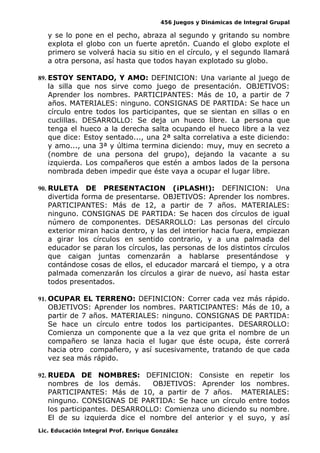 456 Juegos y Dinámicas de Integral Grupal 
y se lo pone en el pecho, abraza al segundo y gritando su nombre 
explota el globo con un fuerte apretón. Cuando el globo explote el 
primero se volverá hacia su sitio en el círculo, y el segundo llamará 
a otra persona, así hasta que todos hayan explotado su globo. 
89. ESTOY SENTADO, Y AMO: DEFINICION: Una variante al juego de 
la silla que nos sirve como juego de presentación. OBJETIVOS: 
Aprender los nombres. PARTICIPANTES: Más de 10, a partir de 7 
años. MATERIALES: ninguno. CONSIGNAS DE PARTIDA: Se hace un 
círculo entre todos los participantes, que se sientan en sillas o en 
cuclillas. DESARROLLO: Se deja un hueco libre. La persona que 
tenga el hueco a la derecha salta ocupando el hueco libre a la vez 
que dice: Estoy sentado..., una 2ª salta correlativa a este diciendo: 
y amo..., una 3ª y última termina diciendo: muy, muy en secreto a 
(nombre de una persona del grupo), dejando la vacante a su 
izquierda. Los compañeros que estén a ambos lados de la persona 
nombrada deben impedir que éste vaya a ocupar el lugar libre. 
90. RULETA DE PRESENTACION (¡PLASH!): DEFINICION: Una 
divertida forma de presentarse. OBJETIVOS: Aprender los nombres. 
PARTICIPANTES: Más de 12, a partir de 7 años. MATERIALES: 
ninguno. CONSIGNAS DE PARTIDA: Se hacen dos círculos de igual 
número de componentes. DESARROLLO: Las personas del círculo 
exterior miran hacia dentro, y las del interior hacia fuera, empiezan 
a girar los círculos en sentido contrario, y a una palmada del 
educador se paran los círculos, las personas de los distintos círculos 
que caigan juntas comenzarán a hablarse presentándose y 
contándose cosas de ellos, el educador marcará el tiempo, y a otra 
palmada comenzarán los círculos a girar de nuevo, así hasta estar 
todos presentados. 
91. OCUPAR EL TERRENO: DEFINICION: Correr cada vez más rápido. 
OBJETIVOS: Aprender los nombres. PARTICIPANTES: Más de 10, a 
partir de 7 años. MATERIALES: ninguno. CONSIGNAS DE PARTIDA: 
Se hace un círculo entre todos los participantes. DESARROLLO: 
Comienza un componente que a la vez que grita el nombre de un 
compañero se lanza hacia el lugar que éste ocupa, éste correrá 
hacia otro compañero, y así sucesivamente, tratando de que cada 
vez sea más rápido. 
92. RUEDA DE NOMBRES: DEFINICION: Consiste en repetir los 
nombres de los demás. OBJETIVOS: Aprender los nombres. 
PARTICIPANTES: Más de 10, a partir de 7 años. MATERIALES: 
ninguno. CONSIGNAS DE PARTIDA: Se hace un círculo entre todos 
los participantes. DESARROLLO: Comienza uno diciendo su nombre. 
El de su izquierda dice el nombre del anterior y el suyo, y así 
Lic. Educación Integral Prof. Enrique González 
 