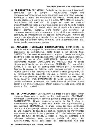 456 Juegos y Dinámicas de Integral Grupal 
99. EL ESCULTOR: DEFINICION: Se trata de, por parejas, ir formando 
esculturas con el cuerpo. OBJETIVOS: Lograr una 
comunicación/cooperación para conseguir una expresión creativa. 
Favorecer la toma de conciencia del cuerpo. PARTICIPANTES: 
Grupo, clase,.... a partir de los 8-9 años. MATERIALES: ninguno. 
CONSIGNAS DE PARTIDA: El juego se hace en silencio. 
DESARROLLO: Se juega por parejas, en las que uno hace de modelo 
y otro de escultor. El modelo deja que el escultor le mueva los 
brazos, piernas, cuerpo... para formar una escultura. La 
comunicación es en todo momento no - verbal. Una vez realizada la 
escultura, se intercambian los papeles. EVALUACION: Primero por 
parejas, por ejemplo expresando cómo se ha sentido cada uno, qué 
es lo que ha querido hacer, cómo ha sido la comunicación, etc.. 
Luego puede hacerse en el grupo. 
100. ABRAZOS MUSICALES COOPERATIVOS: DEFINICION: Se 
trata de saltar al compás de una música, abrazándose a un número 
progresivo de compañeros, hasta llegar a un abrazo final. 
OBJETIVOS: Favorecer el sentimiento de grupo, desde una acogida 
positiva a todos los participantes. PARTICIPANTES: Grupo, clase,.... 
a partir de los 4 años. MATERIALES: Aparato de música o 
instrumento musical. CONSIGNAS DE PARTIDA: Que no quede 
ningún participante sin ser abrazado. DESARROLLO: Una música 
suena, a la vez que los participantes danzan por la habitación. 
Cuando la música se detiene, cada persona abraza a otra. La 
música continúa, los ,participantes vuelven a bailar (si quieren, con 
su compañero). La siguiente vez que la música se detiene, se 
abrazan tres personas. el abrazo se va haciendo cada vez mayor, 
hasta llegar al final. EVALUACION: El juego intenta romper el 
posible ambiente de tensión que puede haber al principio de una 
sesión o un primer encuentro. Dejar expresar a cada uno, cómo se 
siente y cómo ha vivido. 
101. EL LAVACOCHES: DEFINICION: Se trata de que todos tomen 
contacto físico con el resto de los participantes. OBJETIVOS: 
Favorecer la afirmación, el sentirse querido y atrapado por el grupo. 
PARTICIPANTES: Grupo, clase,.... a partir de los 7 años. 4. 
MATERIALES: ninguno. CONSIGNAS DE PARTIDA: Jugar despacio y 
con suavidad. DESARROLLO: El grupo forma dos filas, mirándose 
una a otra. Cada pareja, frente a frente, se convierte en una parte 
de una máquina de lavado de coches, haciendo los movimientos 
adecuados. Acarician, frotan y palmean al "coche" mientras pasa a 
través del túnel de lavado. Al llegar al final, se incorpora a la 
máquina, mientras otra persona reinicia el juego: Así 
sucesivamente, hasta que todos los participantes han sido 
Lic. Educación Integral Prof. Enrique González 
 