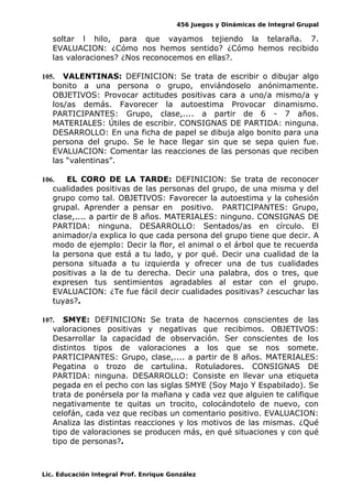 456 Juegos y Dinámicas de Integral Grupal 
soltar l hilo, para que vayamos tejiendo la telaraña. 7. 
EVALUACION: ¿Cómo nos hemos sentido? ¿Cómo hemos recibido 
las valoraciones? ¿Nos reconocemos en ellas?. 
105. VALENTINAS: DEFINICION: Se trata de escribir o dibujar algo 
bonito a una persona o grupo, enviándoselo anónimamente. 
OBJETIVOS: Provocar actitudes positivas cara a uno/a mismo/a y 
los/as demás. Favorecer la autoestima Provocar dinamismo. 
PARTICIPANTES: Grupo, clase,.... a partir de 6 - 7 años. 
MATERIALES: Útiles de escribir. CONSIGNAS DE PARTIDA: ninguna. 
DESARROLLO: En una ficha de papel se dibuja algo bonito para una 
persona del grupo. Se le hace llegar sin que se sepa quien fue. 
EVALUACION: Comentar las reacciones de las personas que reciben 
las “valentinas”. 
106. EL CORO DE LA TARDE: DEFINICION: Se trata de reconocer 
cualidades positivas de las personas del grupo, de una misma y del 
grupo como tal. OBJETIVOS: Favorecer la autoestima y la cohesión 
grupal. Aprender a pensar en positivo. PARTICIPANTES: Grupo, 
clase,.... a partir de 8 años. MATERIALES: ninguno. CONSIGNAS DE 
PARTIDA: ninguna. DESARROLLO: Sentados/as en círculo. El 
animador/a explica lo que cada persona del grupo tiene que decir. A 
modo de ejemplo: Decir la flor, el animal o el árbol que te recuerda 
la persona que está a tu lado, y por qué. Decir una cualidad de la 
persona situada a tu izquierda y ofrecer una de tus cualidades 
positivas a la de tu derecha. Decir una palabra, dos o tres, que 
expresen tus sentimientos agradables al estar con el grupo. 
EVALUACION: ¿Te fue fácil decir cualidades positivas? ¿escuchar las 
tuyas?. 
107. SMYE: DEFINICION: Se trata de hacernos conscientes de las 
valoraciones positivas y negativas que recibimos. OBJETIVOS: 
Desarrollar la capacidad de observación. Ser conscientes de los 
distintos tipos de valoraciones a los que se nos somete. 
PARTICIPANTES: Grupo, clase,.... a partir de 8 años. MATERIALES: 
Pegatina o trozo de cartulina. Rotuladores. CONSIGNAS DE 
PARTIDA: ninguna. DESARROLLO: Consiste en llevar una etiqueta 
pegada en el pecho con las siglas SMYE (Soy Majo Y Espabilado). Se 
trata de ponérsela por la mañana y cada vez que alguien te califique 
negativamente te quitas un trocito, colocándotelo de nuevo, con 
celofán, cada vez que recibas un comentario positivo. EVALUACION: 
Analiza las distintas reacciones y los motivos de las mismas. ¿Qué 
tipo de valoraciones se producen más, en qué situaciones y con qué 
tipo de personas?. 
Lic. Educación Integral Prof. Enrique González 
 